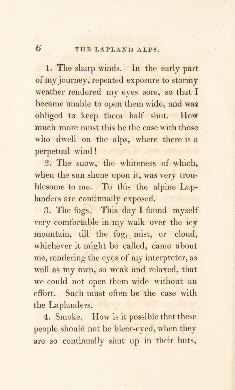 1. The sharp winds. In the early part of my journey, repeated exposure to stormy weather rendered my eyes sore, so that I became unable to open them wide, and was obliged to keep them half shut. How much more must this be the case with those who dwell on the alps, where there is a perpetual wind! 2. The snow, the whiteness of which, when the sun shone upon it, wtis very trou¬ blesome to me. To this the alpine Lap¬ landers are continually exposed. 3. The fogs. This day I found myself very comfortable in my walk over the icy mountain, till the fog, mist, or cloud, whichever it might be called, came about me, rendering the eyes of my interpreter, as well as my own, so weak and relaxed, that we could not open them wride without an effort. Such must often be the case with the Laplanders. 4. Smoke. How is it possible that these people should not be blear-eyed, when they are so continually shut up in their huts,