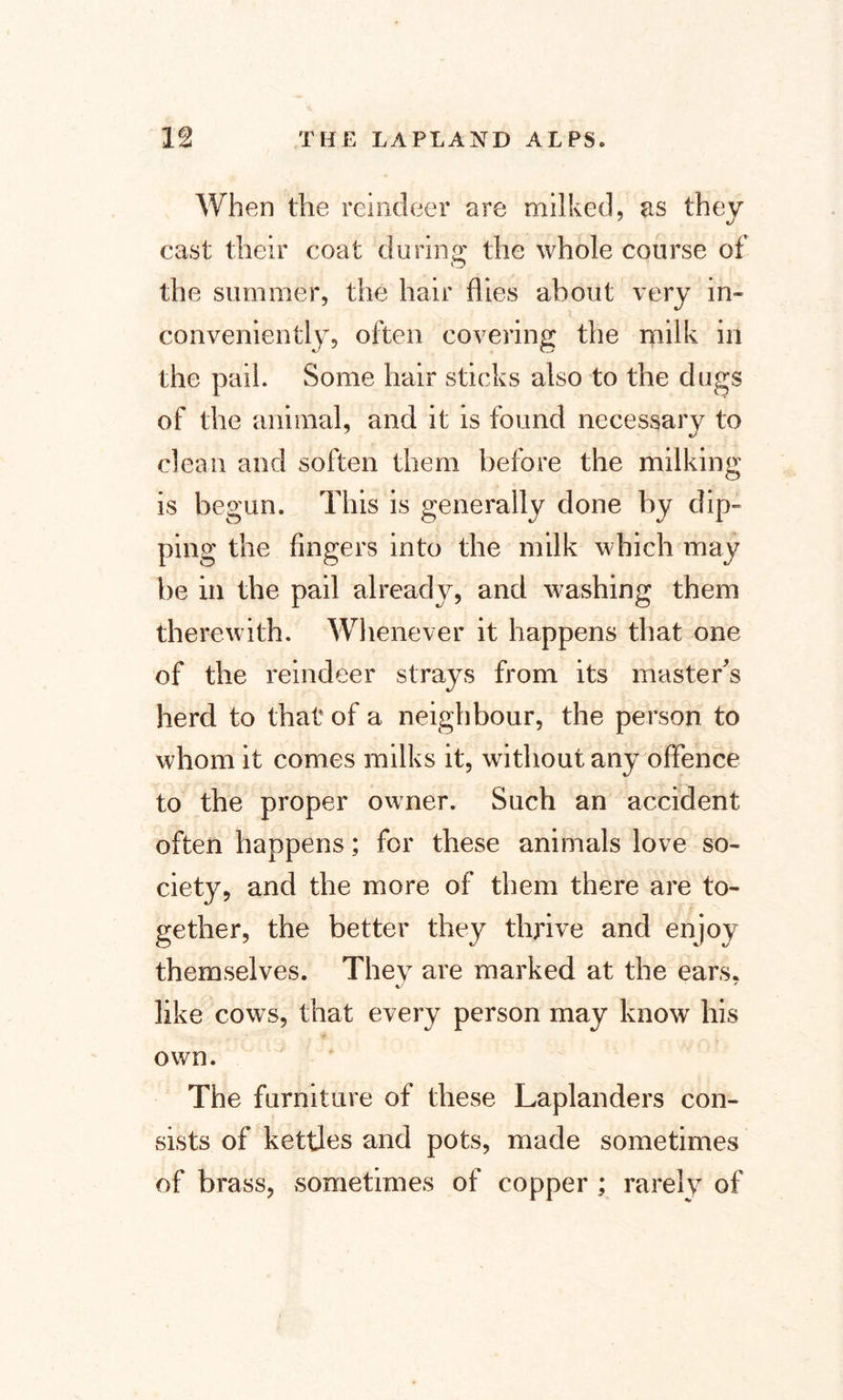 When the reindeer are milked, as they cast their coat during the whole course of the summer, the hair flies about very in¬ conveniently, often covering the milk in the pail. Some hair sticks also to the dugs of the animal, and it is found necessary to clean and soften them before the milking is begun. This is generally done by dip¬ ping the fingers into the milk which may tie in the pail already, and washing them therewith. Whenever it happens that one of the reindeer strays from its master's herd to that of a neighbour, the person to whom it comes milks it, without any offence to the proper owner. Such an accident often happens; for these animals love so¬ ciety, and the more of them there are to¬ gether, the better they thrive and enjoy themselves. They are marked at the ears. %/ like cows, that every person may know his own. The furniture of these Laplanders con¬ sists of kettles and pots, made sometimes of brass, sometimes of copper ; rarely of