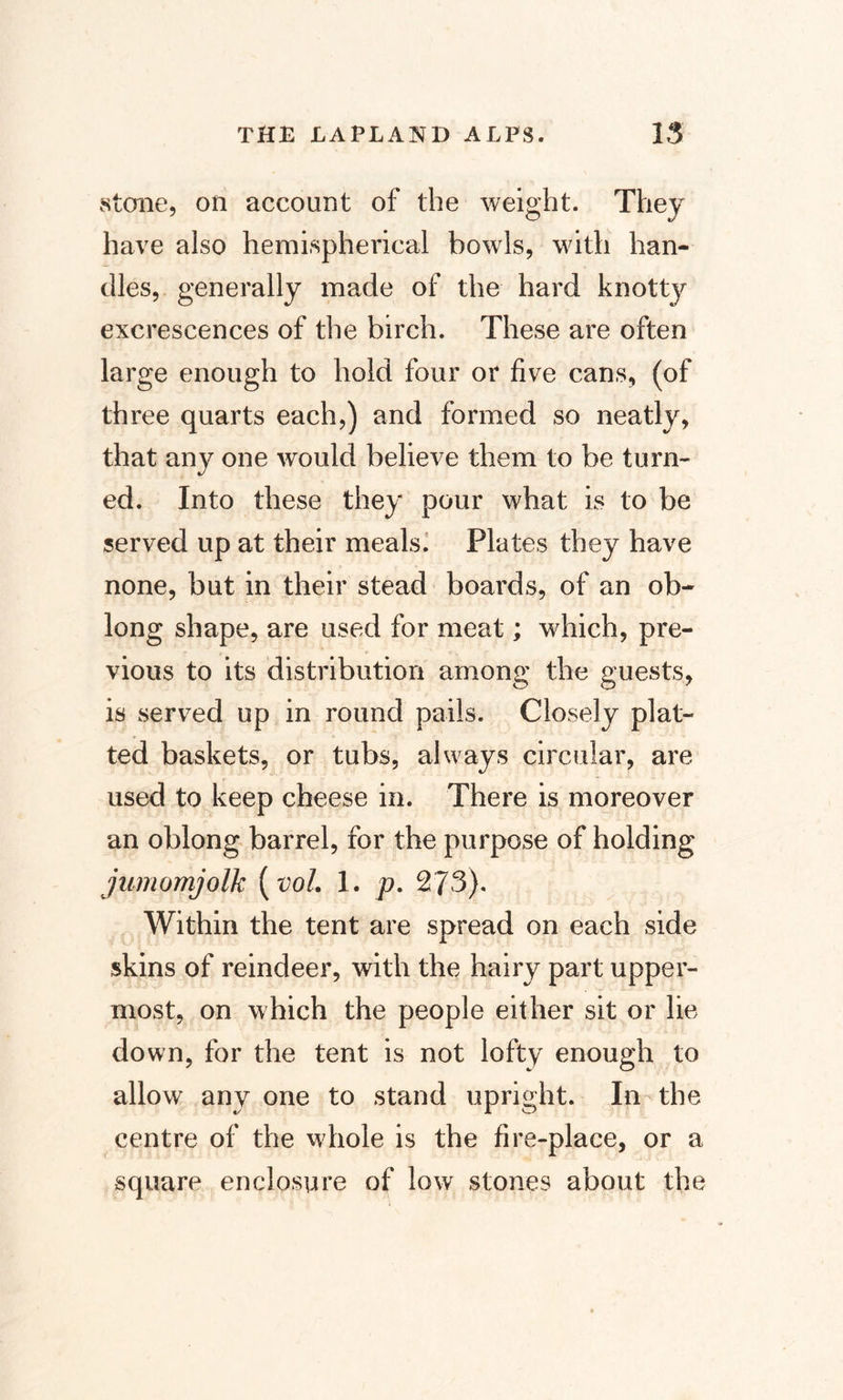 stone, on account of the weight. They have also hemispherical bowls, with han¬ dles, generally made of the hard knottjr excrescences of the birch. These are often large enough to hold four or five cans, (of three quarts each,) and formed so neatly, that any one would believe them to be turn¬ ed. Into these they pour what is to be served up at their meals. Plates they have none, but in their stead boards, of an ob¬ long shape, are used for meat; which, pre¬ vious to its distribution among the guests, is served up in round pails. Closely plat¬ ted baskets, or tubs, always circular, are used to keep cheese in. There is moreover an oblong barrel, for the purpose of holding jumomjolk (vol. 1. p. 273). Within the tent are spread on each side skins of reindeer, with the hairy part upper¬ most, on which the people either sit or lie down, for the tent is not lofty enough to allow any one to stand upright. In the centre of the whole is the fire-place, or a square enclosure of low stones about the