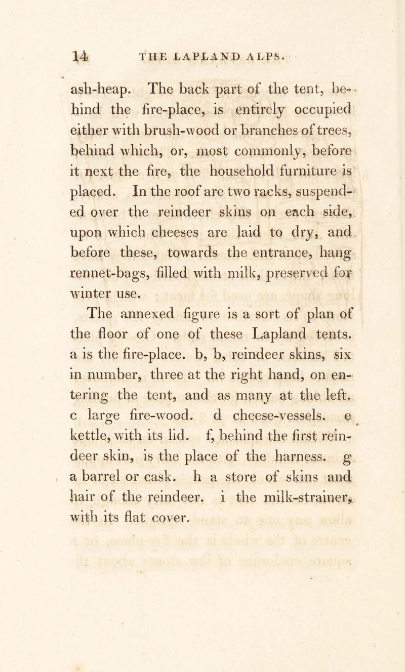ash-heap. The back part of the tent, be¬ hind the fire-place, is entirely occupied either with brush-wood or branches of trees, behind which, or, most commonly, before it next the fire, the household furniture is placed. In the roof are two racks, suspend¬ ed over the reindeer skins on each side, upon which cheeses are laid to dry, and before these, towards the entrance, hang rennet-bags, filled with milk, preserved for winter use. The annexed figure is a sort of plan of the floor of one of these Lapland tents, a is the fire-place, b, b, reindeer skins, six in number, three at the right hand, on en¬ tering the tent, and as many at the left, c large fire-wood. d cheese-vessels, e kettle, with its lid. f, behind the first rein¬ deer skin, is the place of the harness, g a barrel or cask, h a store of skins and hair of the reindeer, i the milk-strainer* with its flat cover.