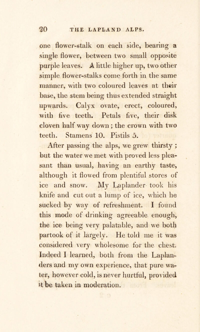one flower-stalk on each side, bearing a single flower, between two small opposite purple leaves. A little higher up, two other simple flower-stalks come forth in the same manner, with two coloured leaves at their base, the stem being thus extended straight upwards. Calyx ovate, erect, coloured, with five teeth. Petals five, their disk cloven half way down ; the crown with two teeth. Stamens 10. Pistils 5. After passing the alps, we grew thirsty ; but the water we met with proved less plea¬ sant than usual, having an earthy taste, although it flowed from plentiful stores of ice and snow. My Laplander' took his knife and cut out a lump of ice, which he sucked by way of refreshment. I found this mode of drinking agreeable enough, the ice being very palatable, and we both partook of it largely. He told me it was considered very wholesome for the chest. Indeed I learned, both from the Laplan¬ ders and my own experience, that pure wa¬ ter, however cold, is never hurtful, provided it be taken in moderation.