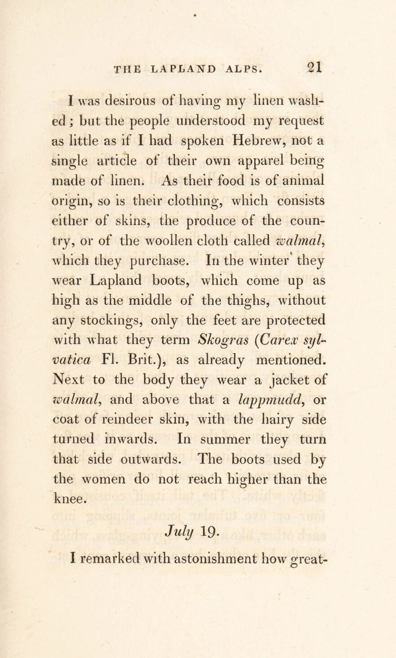 n I was desirous of having my linen wash¬ ed ; but the people understood my request as little as if I had spoken Hebrew, not a single article of their own apparel being made of linen. As their food is of animal origin, so is their clothing, which consists either of skins, the produce of the coun¬ try, or of the woollen cloth called walmal, which they purchase. In the winter they wear Lapland boots, which come up as high as the middle of the thighs, without any stockings, only the feet are protected with what they term Skogras {Car ex syl~ vatic a FI. Brit.), as already mentioned. Next to the body they wear a jacket of zvabnaU and above that a lappmudd, or coat of reindeer skin, with the hairy side turned inwards. In summer they turn that side outwards. The boots used by the women do not reach higher than the knee. July 19. I remarked with astonishment how great- o