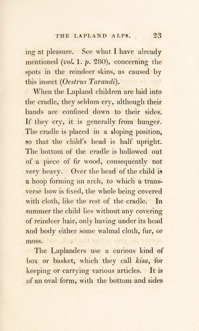 ing at pleasure. See what I have already mentioned (vol. 1. p. 280), concerning the spots in the reindeer skins, as caused by this insect (Oestrus Tarandi). When the Lapland children are laid into the cradle, they seldom cry, although their hands are confined down to their sides. If they cry, it is generally from hunger. The cradle is placed in a sloping position, so that the child's head is half upright. The bottom of the cradle is hollowed out of a piece of fir wood, consequently not very heavy. Over the head of the child is a hoop forming an arch, to which a trans¬ verse bow is fixed, the whole being covered with cloth, like the rest of the cradle. In summer the child lies without any covering of reindeer hair, only having under its head and body either some walmal cloth, fur, or moss. The Laplanders use a curious kind of box or basket, which they call kisa, for keeping or carrying various articles. It is of an oval form, with the bottom and sides