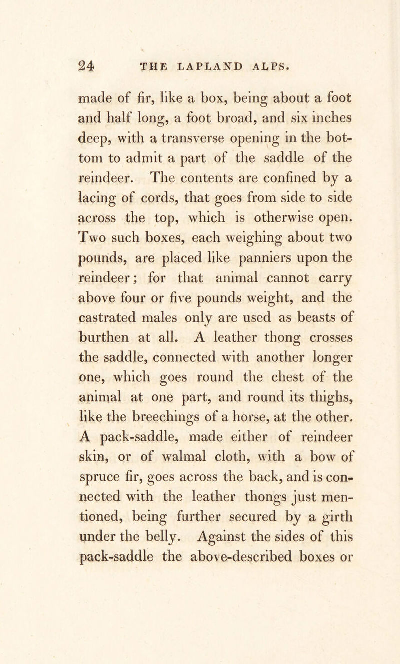made of fir, like a box, being about a foot and half long, a foot broad, and six inches deep, with a transverse opening in the bot¬ tom to admit a part of the saddle of the reindeer. The contents are confined by a lacing of cords, that goes from side to side across the top, which is otherwise open. Two such boxes, each weighing about two pounds, are placed like panniers upon the reindeer; for that animal cannot carry above four or five pounds weight, and the castrated males only are used as beasts of burthen at all. A leather thong crosses the saddle, connected with another longer one, which goes round the chest of the animal at one part, and round its thighs, like the breechings of a horse, at the other. A pack-saddle, made either of reindeer skin, or of walmal cloth, with a bow of spruce fir, goes across the back, and is con¬ nected with the leather thongs just men¬ tioned, being further secured by a girth under the belly. Against the sides of this pack-saddle the above-described boxes or
