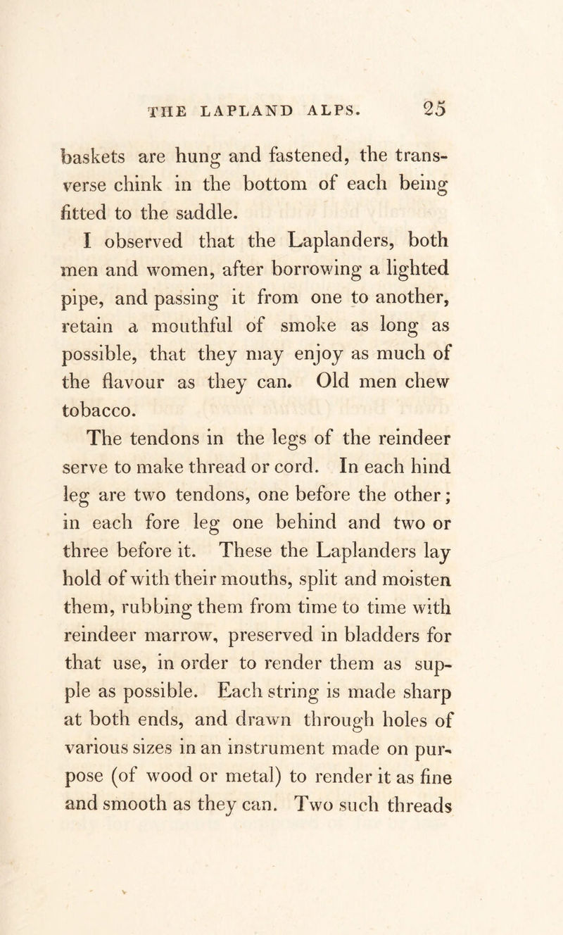 baskets are hung and fastened, the trans¬ verse chink in the bottom of each being fitted to the saddle. I observed that the Laplanders, both men and women, after borrowing a lighted pipe, and passing it from one to another, retain a mouthful of smoke as long as possible, that they may enjoy as much of the flavour as they can. Old men chew tobacco. The tendons in the legs of the reindeer serve to make thread or cord. In each hind leg are two tendons, one before the other; in each fore leg one behind and two or three before it. These the Laplanders lay hold of with their mouths, split and moisten them, rubbing them from time to time with reindeer marrow, preserved in bladders for that use, in order to render them as sup¬ ple as possible. Each string is made sharp at both ends, and drawn through holes of various sizes in an instrument made on pur¬ pose (of wood or metal) to render it as fine and smooth as they can. Two such threads