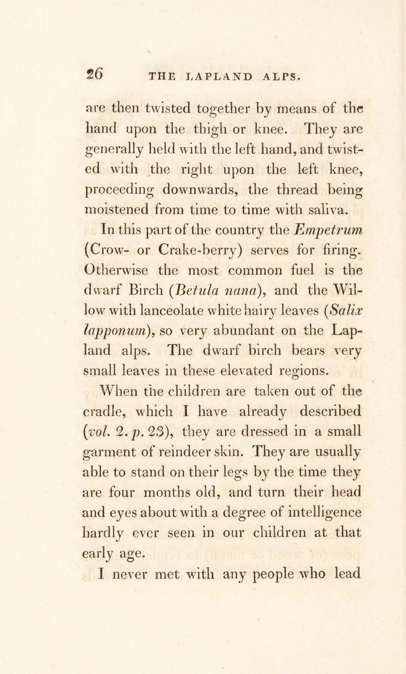 are then twisted together by means of the hand upon the thigh or knee. They are generally held with the left hand, and twist¬ ed with the right upon the left knee, proceeding downwards, the thread being moistened from time to time with saliva. In this part of the country the Empetrum (Crow- or Crake-berry) serves for firing. Otherwise the most common fuel is the dwarf Birch (Betula liana), and the Wil¬ low with lanceolate white hairy leaves (Saliv lapponum), so very abundant on the Lap- land alps. The dwarf birch bears very small leaves in these elevated regions. When the children are taken out of the cradle, which I have already described (vol. %.p.23), they are dressed in a small garment of reindeer skin. They are usually able to stand on their legs by the time they are four months old, and turn their head and eyes about with a degree of intelligence hardly ever seen in our children at that early age. I never met with any people who lead