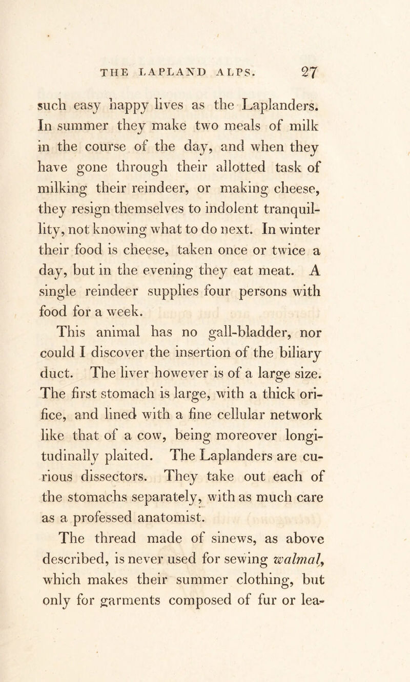 such easy happy lives as the Laplanders. In summer they make two meals of milk in the course of the day, and when they have gone through their allotted task of milking their reindeer, or making cheese, they resign themselves to indolent tranquil¬ lity, not knowing what to do next. In winter their food is cheese, taken once or twice a day, but in the evening they eat meat. A single reindeer supplies four persons with food for a week. This animal has no gall-bladder, nor could I discover the insertion of the biliary duct. The liver however is of a large size. The first stomach is large, with a thick ori¬ fice, and lined with a fine cellular network like that of a cow, being moreover longi¬ tudinally plaited. The Laplanders are cu¬ rious dissectors. They take out each of the stomachs separately, with as much care as a professed anatomist. The thread made of sinews, as above described, is never used for sewing walmal, which makes their summer clothing, but only for garments composed of fur or lea-