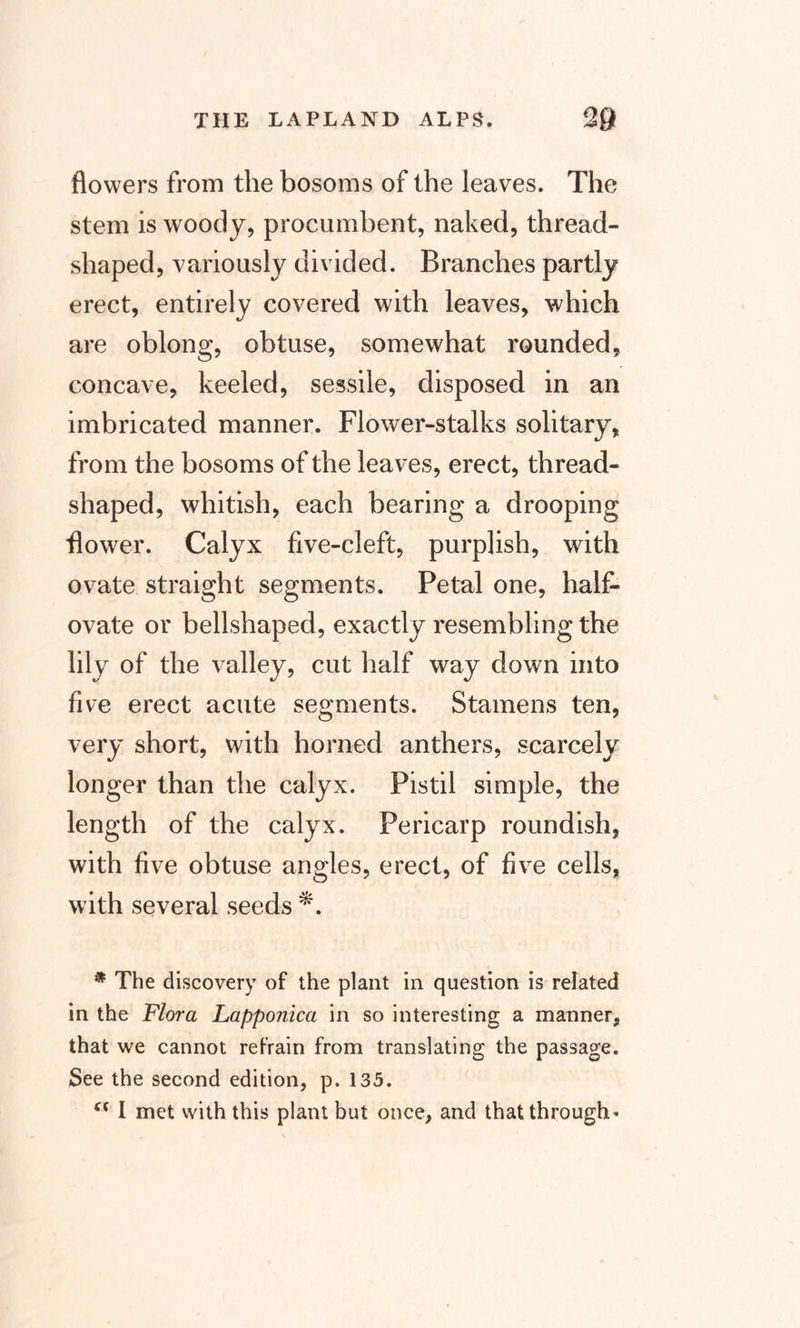 flowers from the bosoms of the leaves. The stem is woody, procumbent, naked, thread¬ shaped, variously divided. Branches partly erect, entirely covered with leaves, which are oblong, obtuse, somewhat rounded, concave, keeled, sessile, disposed in an imbricated manner. Flower-stalks solitary, from the bosoms of the leaves, erect, thread¬ shaped, whitish, each bearing a drooping flower. Calyx five-cleft, purplish, with ovate straight segments. Petal one, half- ovate or bellshaped, exactly resembling the lily of the valley, cut half way down into five erect acute segments. Stamens ten, very short, with horned anthers, scarcely longer than the calyx. Pistil simple, the length of the calyx. Pericarp roundish, with five obtuse angles, erect, of five cells, with several seeds *. * The discovery of the plant in question is related in the Flora Lapponica in so interesting a manner, that we cannot refrain from translating the passage. See the second edition, p. 135. “ I met with this plant but once, and that through-