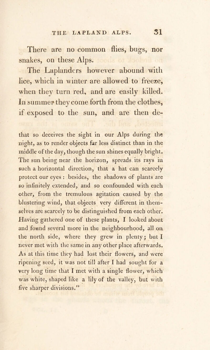 There are no common flies, bugs, nor snakes, on these Alps. The Laplanders however abound with lice, which in winter are allowed to freeze, when they turn red, and are easily killed. In summer they come forth from the clothes, if exposed to the sun, and are then de- that so deceives the sight in our Alps during the night, as to render objects far less distinct than in the middle of the day, though the sun shines equally bright. The sun being near the horizon, spreads its rays in such a horizontal direction, that a hat can scarcely protect our eyes : besides, the shadows of plants are so infinitely extended, and so confounded with each other, from the tremulous agitation caused by the blustering wind, that objects very different in them¬ selves are scarcely to be distinguished from each other. Having gathered one of these plants, I looked about and found several more in the neighbourhood, all on the north side, where they grew in plenty; but I never met with the same in any other place afterwards. As at this time they had lost their flowers, and were ripening seed, it was not till after I had sought for a very long time that I met with a single flower, which was white, shaped like a lily of the valley, but with five sharper divisions/'