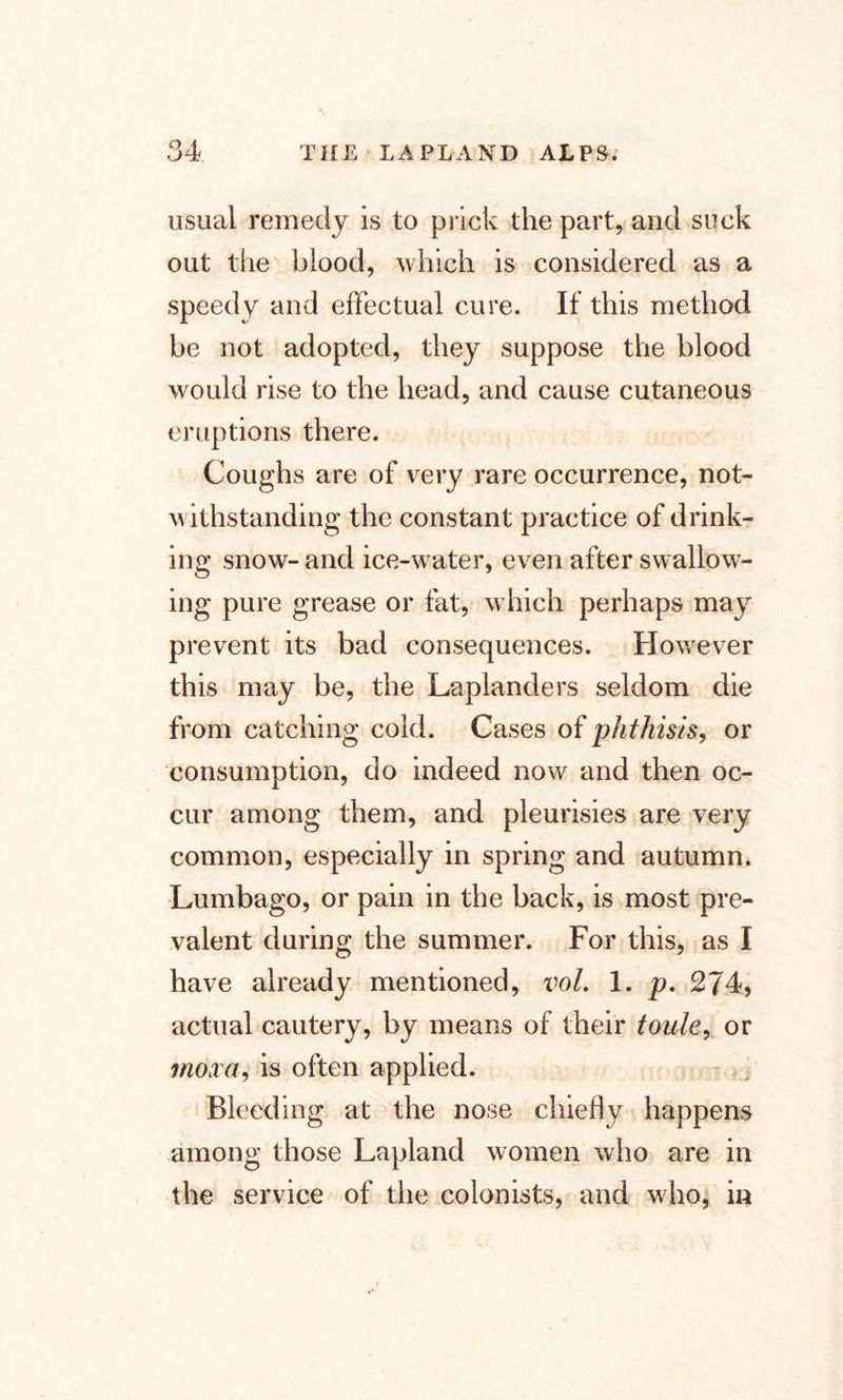 usual remedy is to prick the part, and suck out the blood, which is considered as a speedy and effectual cure. If this method be not adopted, they suppose the blood would rise to the head, and cause cutaneous eruptions there. Coughs are of very rare occurrence, not¬ withstanding the constant practice of drink¬ ing snow- and ice-water, even after swallow¬ ing pure grease or fat, which perhaps may prevent its bad consequences. However this may be, the Laplanders seldom die from catching cold. Cases of phthisis, or consumption, do indeed now and then oc¬ cur among them, and pleurisies are very common, especially in spring and autumn. Lumbago, or pain in the back, is most pre¬ valent during the summer. For this, as I have already mentioned, vol. 1. p. 274, actual cautery, by means of their toule, or moxa, is often applied. Bleeding at the nose chiefly happens among those Lapland women who are in the service of the colonists, and who, in