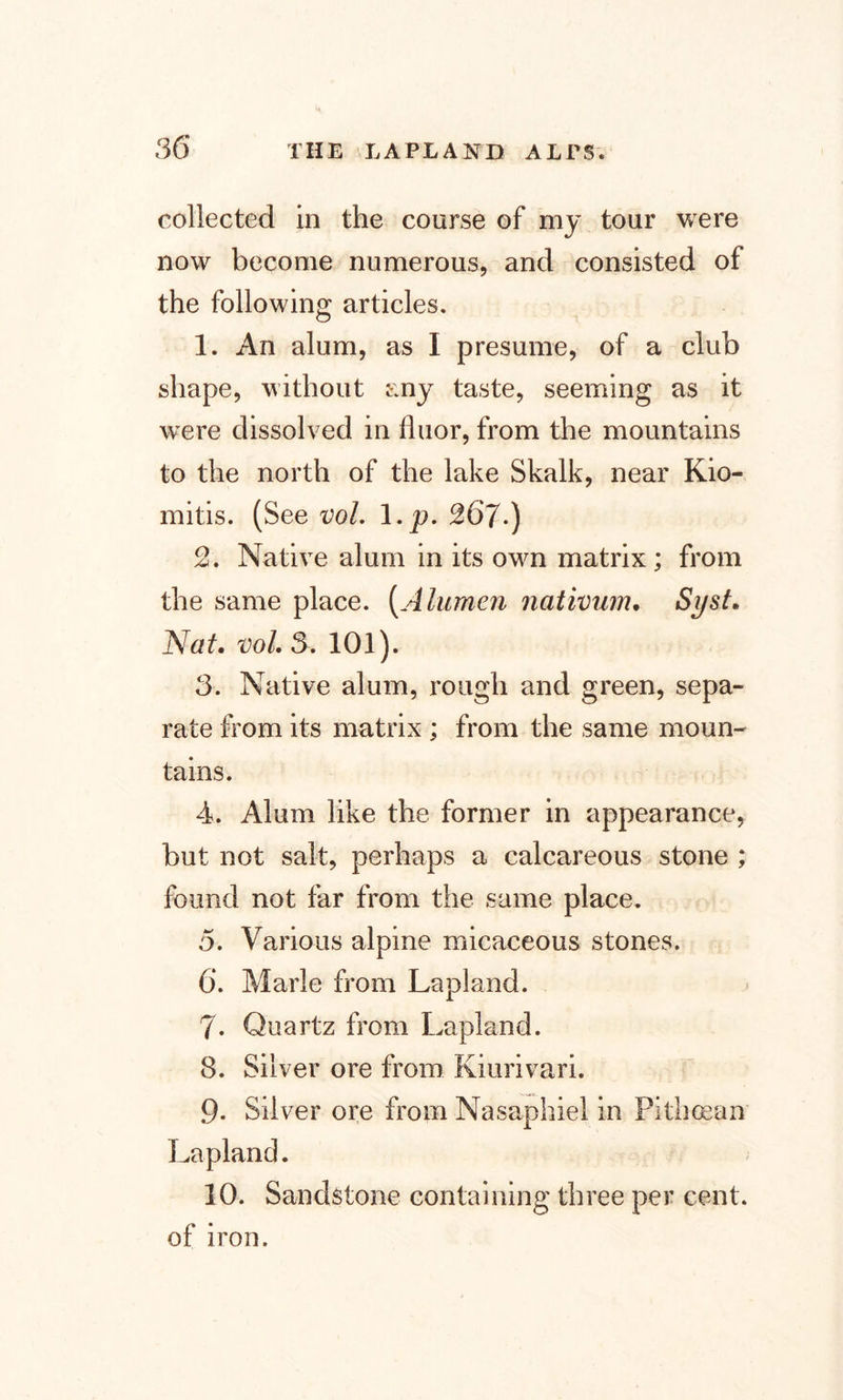 collected in the course of my tour were now become numerous, and consisted of the following articles. 1. An alum, as I presume, of a club shape, without any taste, seeming as it were dissolved in fluor, from the mountains to the north of the lake Skalk, near Kio- mitis. (See vol. \.p. ^67*) 2. Native alum in its own matrix; from the same place. (A lumen nativum. Syst. Nat. vol. 5. 101). 3. Native alum, rough and green, sepa¬ rate from its matrix ; from the same moun¬ tains. 4. Alum like the former in appearance, but not salt, perhaps a calcareous stone ; found not far from the same place. 5. Various alpine micaceous stones. 6*. Marie from Lapland. 7. Quartz from Lapland. 8. Silver ore from Kiurivari. 9- Silver ore from Nasaphiel in Pithoean Lapland. 10. Sandstone containing three per cent, of iron.