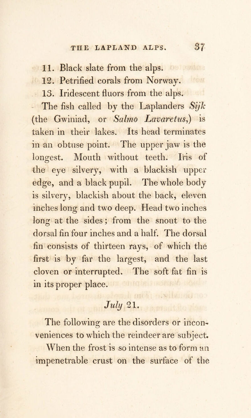 11. Black slate from the alps. 12. Petrified corals from Norway. 13. Iridescent fluors from the alps. The fish called by the Laplanders Sijk (the Gwiniad, or Salrno Lavaret us,) is taken in their lakes. Its head terminates in an obtuse point. The upper jaw is the longest. Mouth without teeth. Iris of the eye silvery, with a blackish upper edge, and a black pupil. The whole body is silvery, blackish about the back, eleven inches long and two deep. Head two inches long at the sides; from the snout to the dorsal fin four inches and a half. The dorsal fin consists of thirteen rays, of which the first is by far the largest, and the last cloven or interrupted. The soft fat fin is in its proper place. July 21. The following are the disorders or incon¬ veniences to which the reindeer are subject. When the frost is so intense as to form an impenetrable crust on tho surface of the