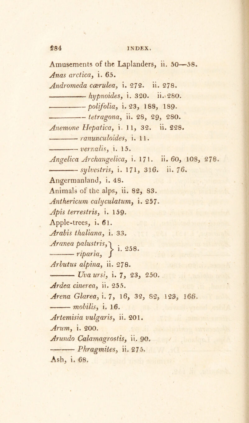 Amusements of the Laplanders, ii. 50—58. Anas arctica, i. 65. Andromeda ccerulea, i. 272. ii. 278. -■-- hypnoides, i. 320. ii-» 280. --- polifolia, i. 23, 188, 180- — -— tetragona, ii. 28, 29, 280. Anemone Hepatica, i. 1 1, 32. ii. 228. ■——-ranunculoides, i. 11. --vernalis, i. 15. Angelica Archangelica, i. 171. ii. 60, 108, 278, -———— sylvestris, i. 171* 316. ii. 76. Ångermanland, i. 48. Animals of the alps, ii. 82, 83. Anthericum calyculatam, i. 257. Apis terrestris, i. 159. Apple-trees, i. 61. Arabis thaliana, i. 33. Aranea palustris, 1 . l. 258. — -- rip ana, J Arbutus alpina, ii. 278. —— Uva ursi, i. 7, 23, 250, Ardea cinerea, ii. 255. Arena Glarea, i. 7, 16, 32, 82, 123, 166-, »——- mobilis, i. 16. Artemisia vulgaris, ii. 201. Arum, i. 200. Arundo Calamagrostis, ii. 90. ——— Phragmiles, ii. 275. Ash, i. 68,
