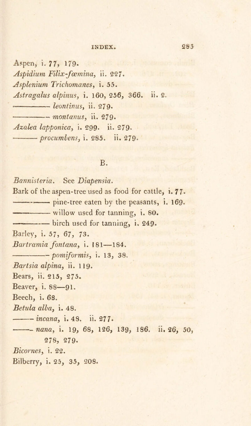 Aspen, i. 77? 179- Aspidium Filix-fcemina, ii. 227. Asplenium Trichomanes, i. 55. Astragalus alpinus, i. 160, 256, 366. ii. 2. —--— leontinusy ii. 279* ----- montanus, ii. 279. Azalea lapponica&gt; i. 299. ii. 279. — . - procumbensy i. 285. ii. 279&lt; B. Bannisteria. See Diapensia. Bark of the aspen-tree used as food for cattle, i. 77* -pine-tree eaten by the peasants, i. 169, ———-willow used for tanning, i. 80. — --birch used for tanning, i, 249. Barley, i. 57, 67, 73. Bartramia font ana, i. ! 81—184. • -pomiformisy i. 13, 38, Bartsia alpina, ii. 119. Bears, ii. 215, 275. Beaver, i. 88—91. Beech, i. 68. Be tula alb tty i. 48. • -- incana, i. 48, ii. 277» —- nana, i. 19, 68, 126, 139, 186, is, 26, 50, 278, 279. BicorneSy i. 22. Bilberry, i. 25, 35, 208.