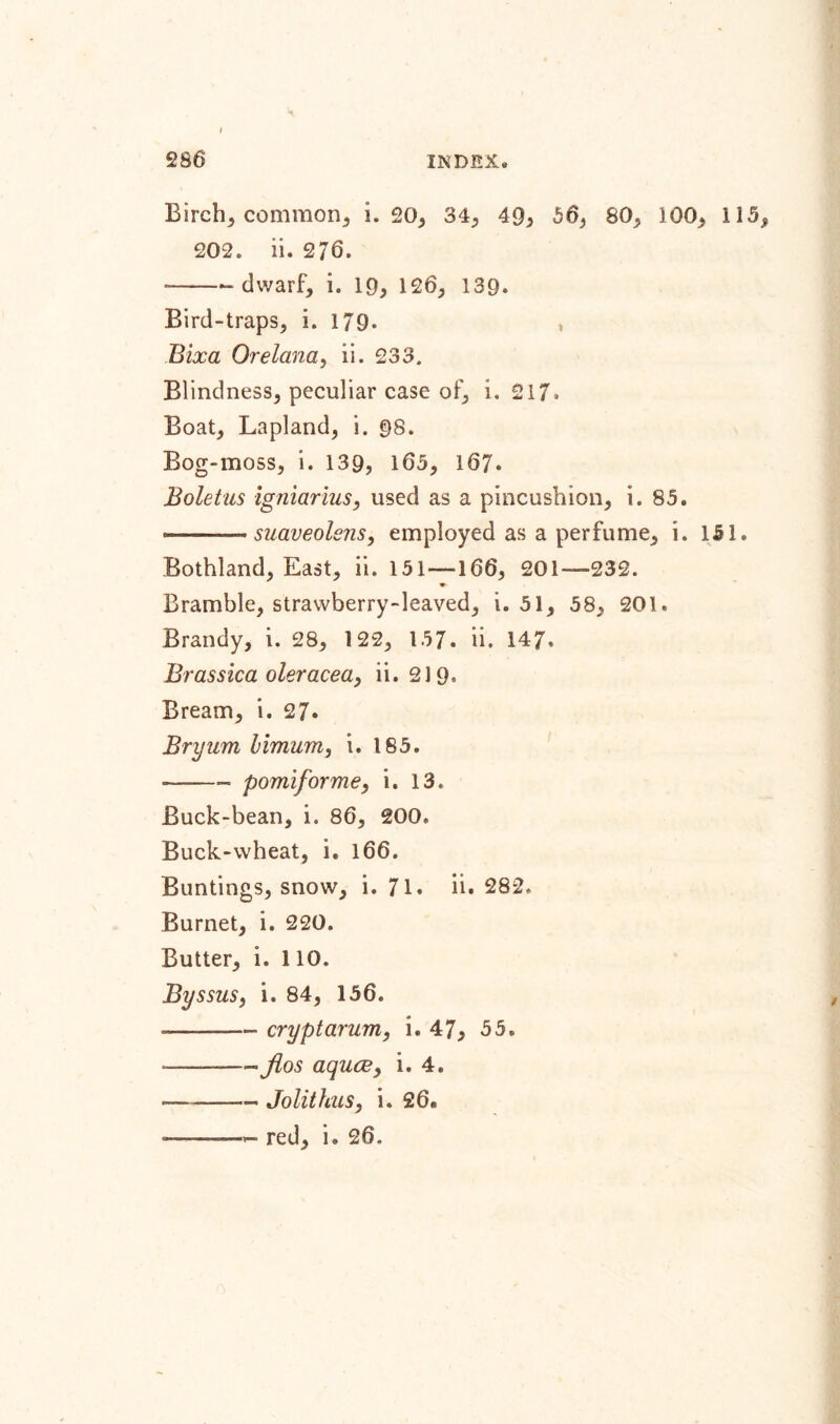 I 286 INDEX. Birch, common* i. 20, 34, 49, 56, 80, 1Q0, 115, 202. ii. 276. * --dwarf, i. 19, 126, 139. Bird-traps, i. 179. t Bixa Orelana, ii. 233. Blindness, peculiar case of, i. 217. Boat, Lapland, i. 98. Bog-moss, i. 139, 163, 167* Boletus igniarius, used as a pincushion, i. 85. --- suaveolsns, employed as a perfume, i. 151. Bothland, East, ii. 151 —166, 201—232. Bramble, strawberry-leaved, i. 51, 58, 201. Brandy, i. 28, 122, 157. ii. 147. Brassica oleracea, ii. 219, Bream, i. 27. Bryum himum, i. 185. — pomiforme, i. 13. Buck-bean, i. 86, 200. Buck-wheat, i. 166. Buntings, snow, i. 71. ii. 282, Burnet, i. 220. Butter, i. 110. Byssus, i. 84, 156. --- crypt arum, i. 47, 55. ——- jlos aquae, i. 4. *—-- Jolithus, i. 26*