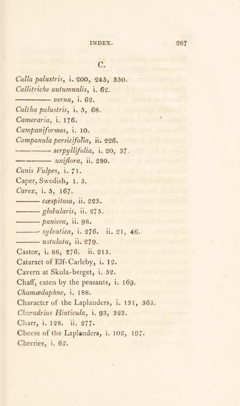 C. Calla palustris, i. 200, 245, 350. Callitriche autumnalis, i. 62. — --- verna, i. 62. Caltha palustris, i. 5, 68. Cameraria, i. 176. Campaniformes, i. 10. Campanula persidfolia, ii. 226. -- serpyllifolia, i. 20, 37- -——-- unijlora, ii. 280. CrmL Vulpes, i. 71» Caper, Swedish, 1.5. Car ex, i. 5, 167. ——— ccespitosa, ii. 225. -—-globularis, ii. 275. *--pamcea, ii. 98. — -- sylvatica, i. 276. ii. 21, 46. ——-ustulata, ii. 279. Castor, i. 88, 276. ii. 215. Cataract of Elf-Carleby, i. 12, Cavern at Skula-berget, i. 52. Chaff, eaten by the peasants, i. 169. Chamcedaphne, i. 188. Character of the Laplanders, i. 131, 363. Charadrius Hiaticula, i. 93, 323. Charr, i. 128. ii. 277» Cheese of the Laplanders, i. 102, 197* Cherries, i. 62.