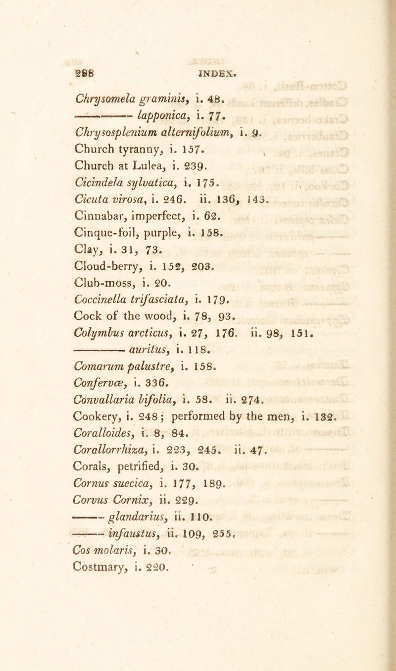 Ckrysomela graminis, i. 48. --— lapponica, i. 77. Chrysosplenium alternifoliumt i. 9. Church tyranny, i. 157. Church at Lulea, i. 239* Cicindela sylvatica, i, 175. Cicuta virosa, i. 246. ii. 136, 143. Cinnabar, imperfect, i. 62. Cinque-foil, purple, i. 158. Clay, i. 31, 73. Cloud-berry, i. 152, 203. Club-moss, i. 20. Coccinella trifasciata, i. 179. Cock of the wood, i. 78, 93. Colymbus arcticus, i. 27, 176. ii. 98, 151» ---auritus, i. 118. Comarum paluslre, i. 158. Confer vee, i. 336. Convallaria bifolia, i. 58. ii. 274. Cookery, i. 248; performed by the men, i. 132. CoralloideSy i. 8, 84. Corallorrhiza, i. 223, 245. ii. 47. Corals, petrified, i. 30. Cornus suecicay i. 177, 189, Corvus Cor nix, ii. 229. —- glandariuSy ii. 110. .— infaustuSy ii. 109, 255. Cosmolarisy i. 30. Costmary, i. 220.