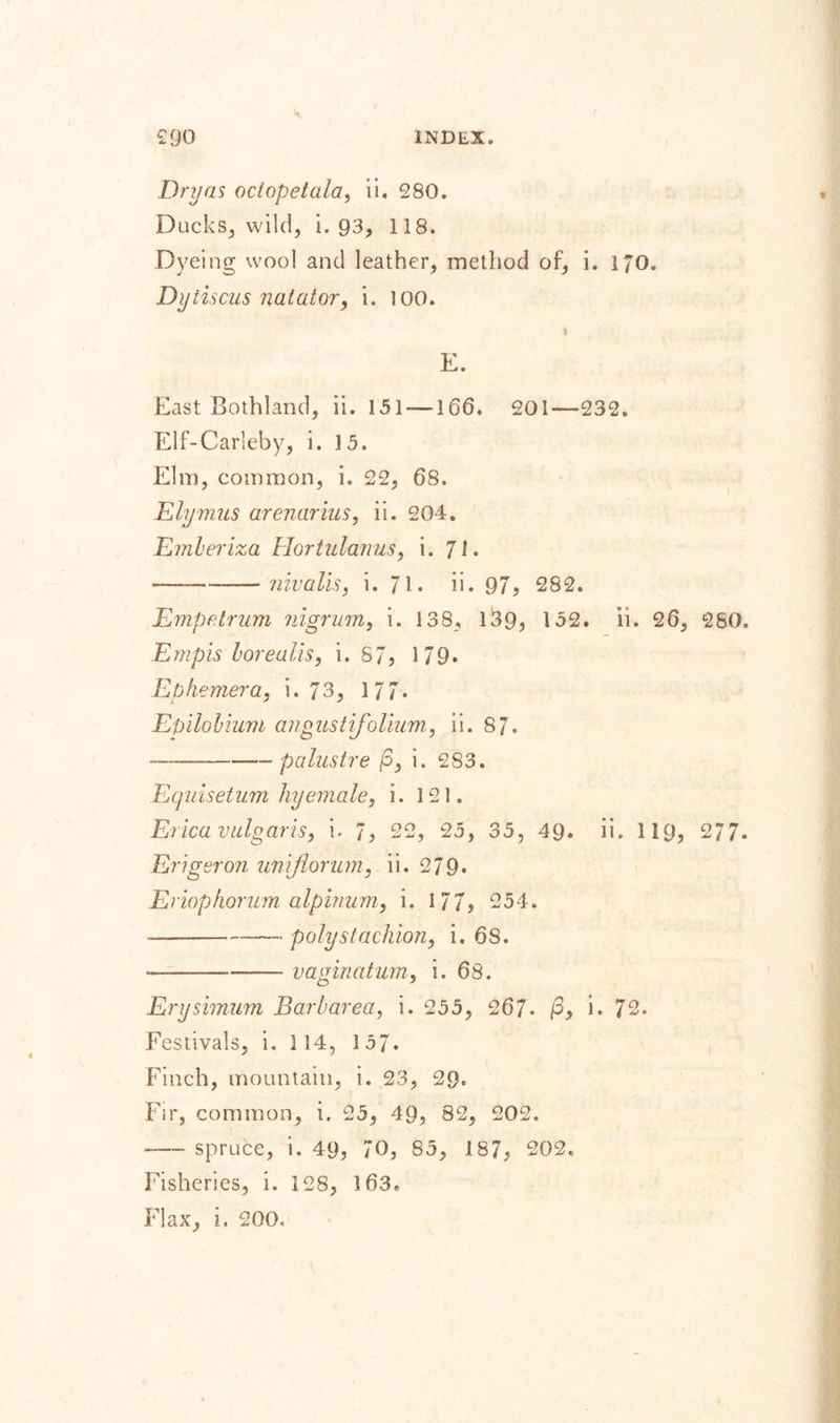 Dryas octopetala, ii. 280. Ducks, wild, i. 93, 118. Dyeing wool and leather, method of, i. 170. Dytiscus natator, i. too. * E. East Gothland, ii. 151 —166. 201—232. Elf-Carleby, i. 15. Elm, common, i. 22, 68. Ely mils arenarius, ii. 204. Ember iza Hortulanus, i. 71. — --nivalis, i. 71. ii. 97, 282. Empfdrum nigrum, i. 138, 139, 132. ii. 26, 2S0. Empis borealis, i. 87, 1 79. Ep hemera, i. 7 3, 1 77. Epilobium ang us t if0 Hum, ii. 87. — -—palustre (3, i. 283. Equisetum hyemale, i. 121. Erica vulgaris, i. 7, 22, 25, 35, 49. ii. 1 19, 277- Erigeron umjlorum, ii. 279* Eriopkorum alpinum, i. 1 77, 254. — -polystachion, i. 68. — -— vaginatum, i. 63. Erysimum Barbarea, i. 255, 267- /3, i. 72. Festivals, i. 114, 1 57. Finch, mountain, i. 23, 29. Fir, common, i. 25, 49, 82, 202. —■- spruce, i. 49, 70, 85, 187, 202. Fisheries, i. 128, 163. Flax, i, 200,