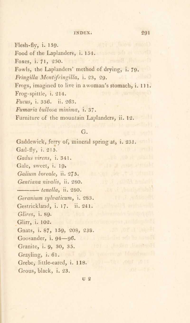 Flesh-fly, i. 159. Food of the Laplanders, i. 154. Foxes, i. 7 L 250. Fowls, the Laplanders’ method of drying, i. 79. Frmgilla Montifringilla, i. 23, 29. Frogs, imagined to live in awoman’s stomach, i. 111. Frog-spittle, i. 214. Fucus, i. 336. ii. 263. Fumaria bullosa minima, i. 37. Furniture of the mountain Laplanders, ii. 12. G. Gaddewick, ferry of, mineral spring at, i. 23JL Gad-fly, i. 215. Gadus virens, i. 341. Gale, sweet, i. 19» Galium boreale, ii. 275, Gentiana nivalis, ii. 280. -—-tenella, ii. 280. Geranium sylvaticum, i. 283. Gestrickland, i. 17» ii. 241. Glires, i. 89* Glirr, i. 102. Gnats, i. 87* 159; 208, 238. Goosander, i. 94—96. Granite, i. 9, 30, 35. Grayling, i. 6l. Grebe, little-eared, i. 118. Grous, black, i. 23.