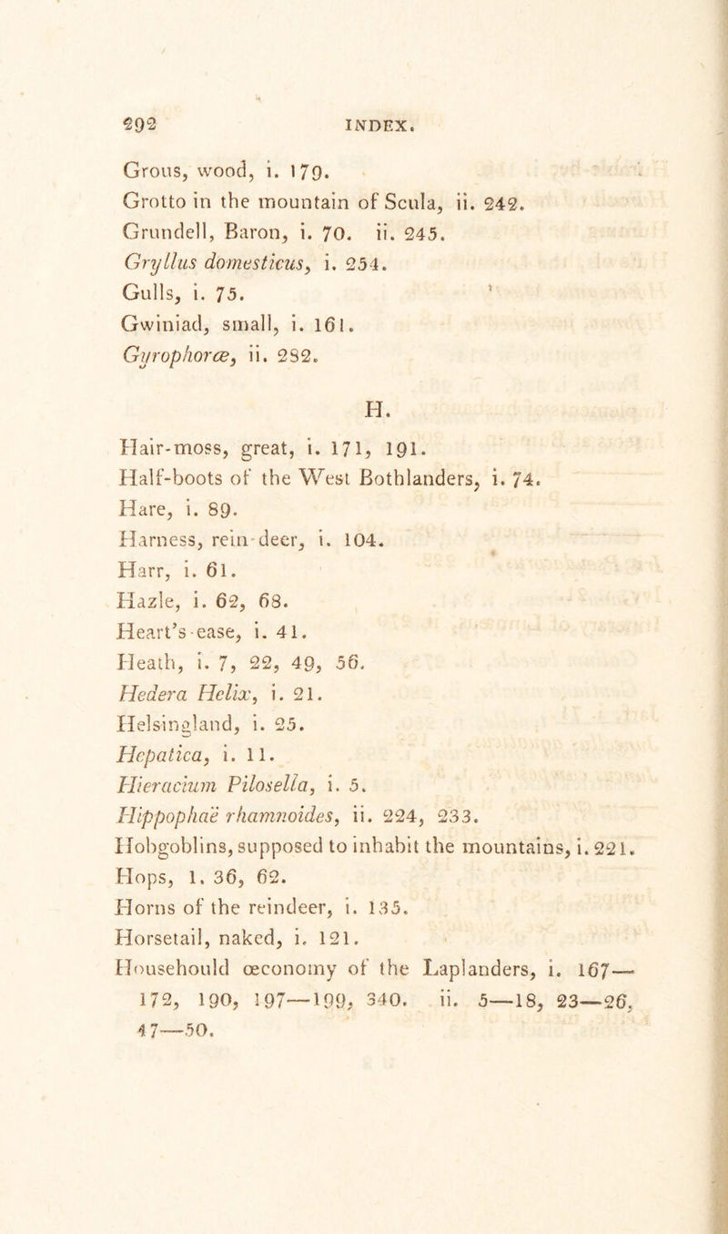 Grous, wood, i. 179. Grotto in the mountain of Scula, ii. 242. Grundell, Baron, i. 70. ii. 245. Gryllus domestkus, i. 254. Gulls, i. 75. Gwiniad, small, i. 161. Gurophorce, ii. 2S2„ H. Hair-moss, great, i. 171, 191. Half-boots of the West Bothlanders, i. 74. Hare, i. 89. Harness, rein-deer, i. 104. Harr, i. 61. Hazle, i. 62, 68. Heart’s-ease, i. 41. Heath, i. 7, 22, 49, 56. Heder a Helix, i. 21. Helsingland, i. 25. Hepatic a, i. 11. Hieracium Pilosella, i. 5. Hippophae rkamnoides, ii. 224, 233. Hobgoblins, supposed to inhabit the mountains, i.221. Hops, 1. 36, 62. Horns of the reindeer, i. 135. Horsetail, naked, i, 121. Househould oeconomy of the X/apianders, 1. 167— 172, 190, 197—199; 340. ii. 5—18, 23—26.