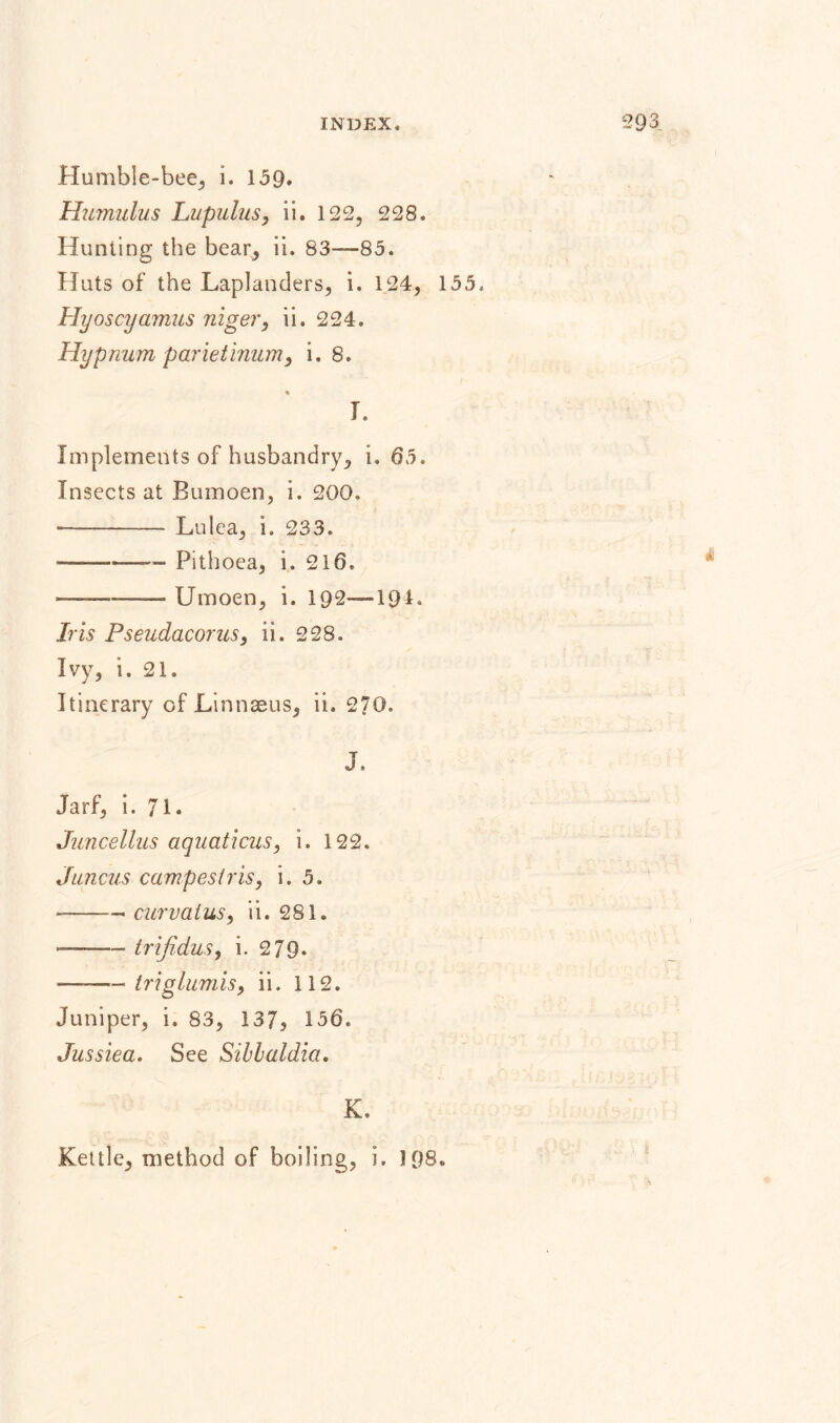 Humble-bee, i. 15Q. Humulus Lupulus, ii. 122, 228. Hunting the bear, ii. 83—85. Huts of the Laplanders, i. 124, Hyoscyamus niger, ii. 224. Hypnum parietinum, i. 8. L Implements of husbandry, 1. 65. Insects at Bumoen, i. 200. -- L11 lea, i. 233. -—~~ Pithoea, i. 216. ———— Umoen, i. 192-—1Q4. Iris Pseudacorus, ii. 228. Ivy, i. 21. Itinerary of Linnaeus, ii. 270. J. Jarf, i. 71- Juncellus aquaticus, i. 122. Jnncus campesiris, i. 5. --curvalus, ii. 281. ——— trifidus, i. 279* —— triglumis, ii. 112. Juniper, i. 83, 137, 156. Jussiea. See Silhaldici. K. 155. i Kettle, method of boiling, i, 198.