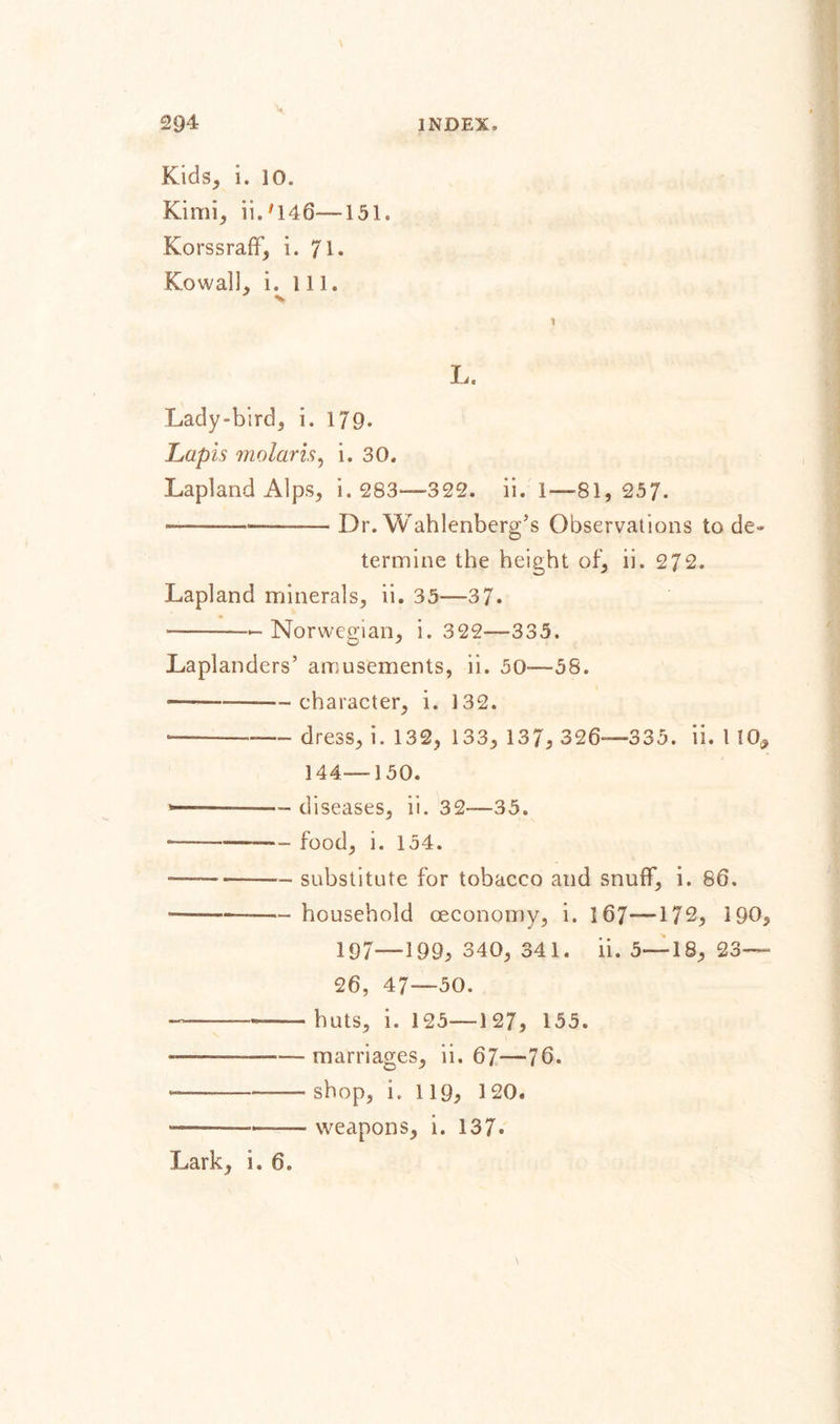 Kids, i. 10. Kimi, ii.'146—151. Korssraff, i. 71, Ko wall, i. ill. V L. Lady-bird, i. 179. Lapis molar is, i. 30. Lapland Alps, i. 283—322. ii. 1-—-81,257. ——______— Dr. Wahlenberg’s Observations to de¬ termine the height of, ii. 272. Lapland minerals, ii. 35—37. ——— Norwegian, i. 322—335. Laplanders’ amusements, ii. 50-—58. ———--character, i. 132. ________ dress, i. 132, 133, 137, 326—335. ii. 1 10, 144—150. — diseases, ii. 32—35. -— food, i. 154. — -— substitute for tobacco and snuff, i. 86. —— -household oeconomy, i. 167—172, 190, 197—199, 340, 341. ii. 5—18, 23— 26, 47—50. — . huts, i. 125—127, 155. — ■ —-marriages, ii. 67—76. ————shop, i. 119, 120. ——-weapons, i. 137. Lark, i. 6.