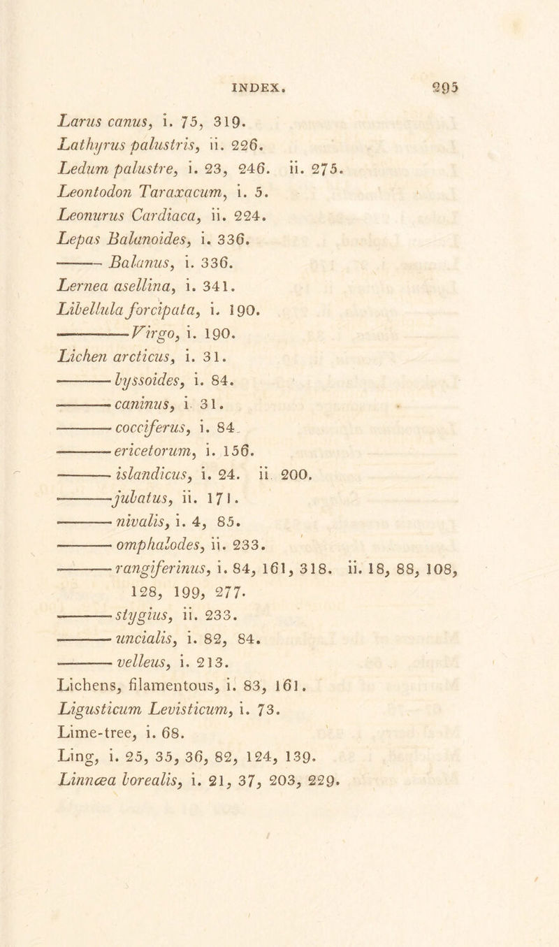 Larus canus, i. 75, 319* Lathyrus palustris, ii. 226. Ledum p alus tre, i. 23, 246. ii. 275. Leontodon Taraxacum, i. 5. Leonurus Cardiaca, ii. 224. Lepas Balanoides, i. 336. — ■ - Balanus, i. 336. Lernea asellina, i. 341. Libellulaforcipata, i. 190. -.Virgo, i. 190. Licheji arcticus, i. 31. —— byssoides, i. 84. ^—^caninus, i 31. —— cocciferus, i. 84 ——ericetorum, i. 156. -——- islandicus, i. 24. ii 200. •jul a tus, ii. 171. — -- nivalis, i. 4, 85. —omphalodes, ii. 233. ■ rangiferinus, i. 84, 161, 318. ii. 18, 88, 108, 128, 199, 277. ...siygius, ii. 233. -uncialis, i. 82, 84. — velleus, i. 213, Lichens, filamentous, i, S3, i61. Ligusticum Levisticum, i. 73. Lime-tree, i. 68. Ling, i. 25, 35, 36, 82, 124, 139. Linncea borealis, i. 21, 37, 203, 229.