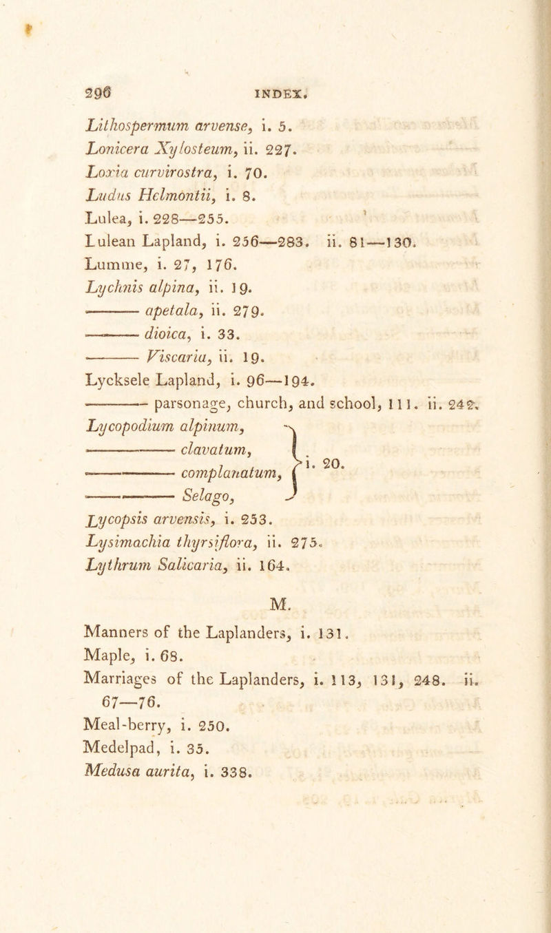 Lithospermum arvense, i. 5. Lonicera Xylosteum, ii. 227. Loxia curvirostra, i. 70. Lucius Hclmontii, i. 8. Lulea, i. 228—255. Lulean Lapland, i. 256—283. ii. 81 — 130, Lumme, i. 27, 176. Lychnis alpina, ii. 19. -——— apetala,, ii. 279. —-- dioica, i. 33. ■- Vis car ia, ii. 19. Lycksele Lapland, i. 96—194. parsonage, church, and school, 111. ii. 242. Lycopodium alpinum, Jjycopsis arvensis, i. 253. Lysimachia thyrsi flora, ii. 275&lt;&gt; Lythrum Salicaria, ii. 164. M. Manners of the Laplanders, i. 131. Maple, i. 68. Marriages of the Laplanders, i. 113, 131, 248. ii. 67—76. Meal-berry, i. 250. Medelpad, i. 35. Medusa aurita, i. 338.