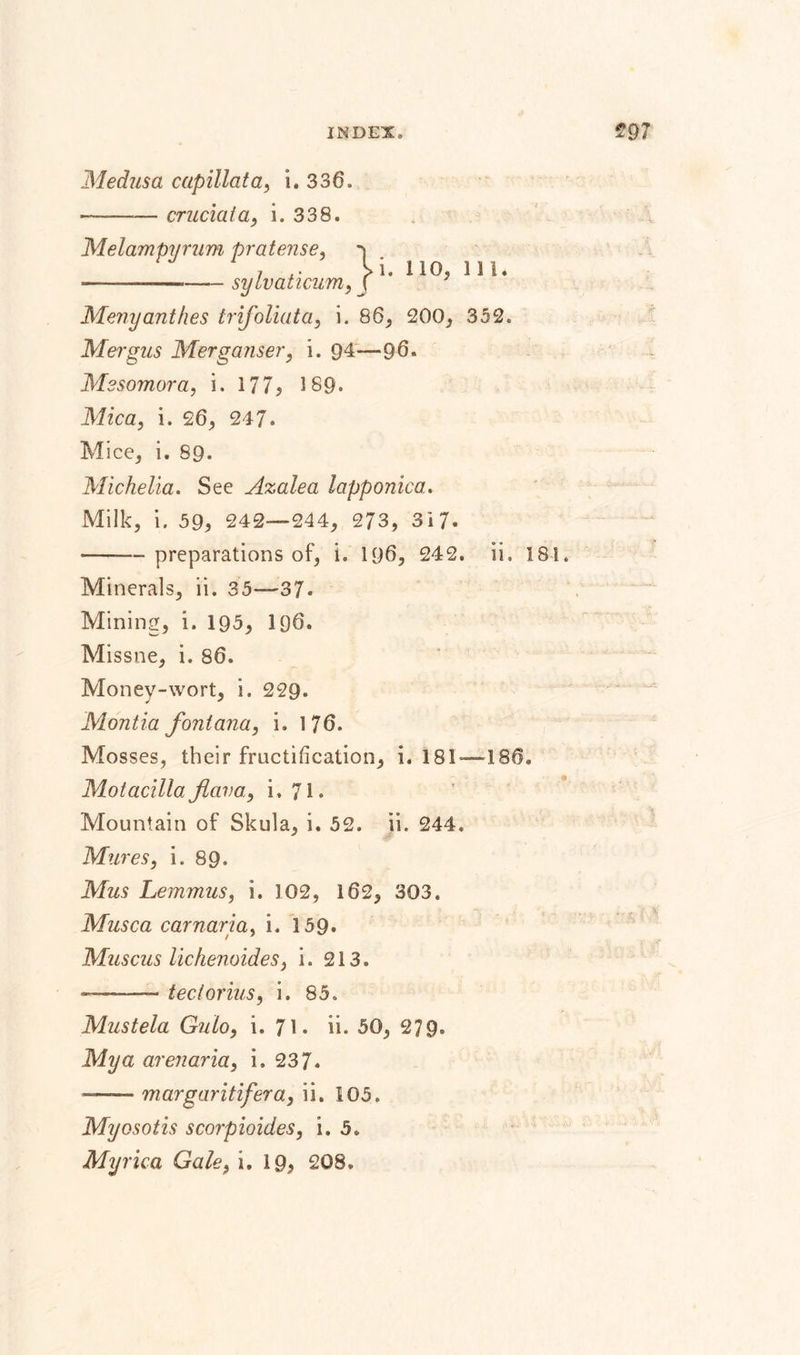 Medusa capillata, i. 336. --— crucial a, i. 338. Melampyrum pratense, j i , • &gt;1.110.111* ----sylvaticum, ( Menyanthes trifoliata, i. 86, 200, 352. Mergus Merganser, i. 94—96. Mesomora, i. 177, 189* Mica, i. 26, 247. Mice, i. 89. Michelia. See Azalea lapponica. Milk, i. 59, 242—244, 273, 317- -- preparations of, i» 196, 242. ii. 181. Minerals, ii. 35—37* Mining, i. 195, 196. Missne, i. 86. Money-wort, i. 229. Montia fontana, i. 176. Mosses, their fructification, i. 181—186. MotacillaJlava, i, 71* Mountain of Skula, i. 52. ii. 244. Mures, i. 89» Mus Lemmus, i. 102, 162, 303. Mus ca car nar ia, i. 159. Muscus lichenoides, i. 213. ——- tectorius, i. 85. Mustela Gulo, i. 71* ii. 50, 279. Mya ar enaria, i. 237. —— margaritifera, ii. 105. Myosotis scorpioides, i. 5.