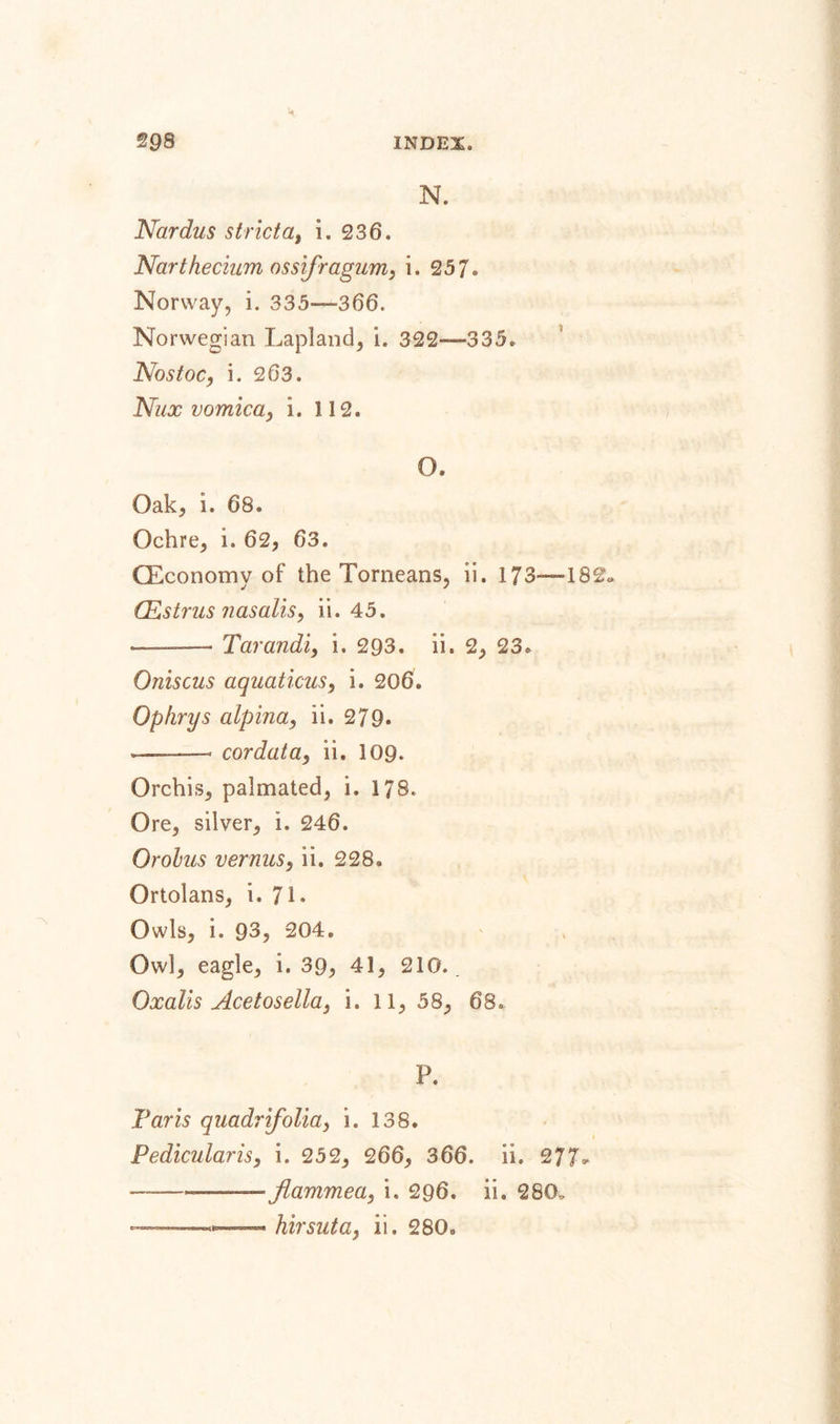 N. Nar dus strict a, i. 236. Narthecium ossifragum, i. 257. Norway, i. 335—366. Norwegian Lapland, i. 322—335. Nos toe, i. 2 63. Nux vomica, i. 112. O. Oak, i. 68. Ochre, i. 62, 63. (Economy of the Torneans, ii. 173—182 (Estrus nasalis, ii. 45. ■-—- Tarandi, i. 293. ii, 2, 23. Oniscus aquaticus, i. 206. Ophrys alpina, ii. 279. --- cordata9 ii. 109. Orchis, palmated, i. 178. Ore, silver, i. 246. Orohus vermis, ii. 228. Ortolans, i. 71. Owls, i. 93, 204. Owl, eagle, i. 39, 41, 210.. Oxalis Acetosella, i. 11, 58, 68. P. Paris quadrifolia, i. 138. Pedicularis, i. 252, 266, 366. ii. 277- —-——— flanimea, i. 296. ii. 280. ———hirsuta, ii. 280.