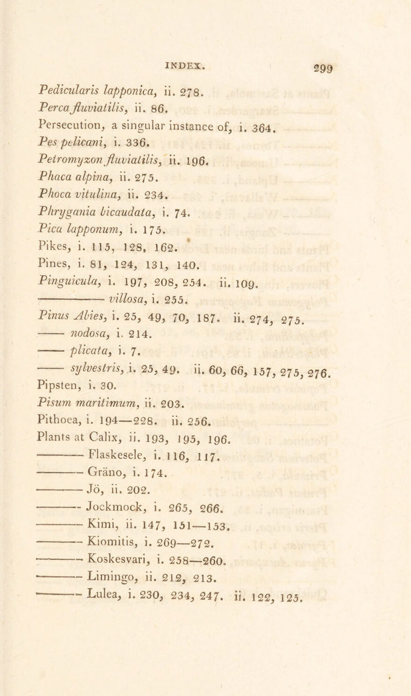 Pedicular is lapponica, ii. 278. Perea.fluviatilis, ii. 86. Persecution, a singular instance of, i. 364. Pes ptlicani, i. 336. Petromyzonfluviatilis, ii. 196. Phaca alpina, ii. 275. Phoca vitulina, ii. 234. Phrygania bicaudata, i. 74. Pica lapponum, i. 175. Pikes, i. 11 5, 1 28, 162. Pines, i. 81, 124, 131, 140. Pinguicula, i. 197, 208, 254. ii. 109. --— villas a, i. 255. Pinus Abies, i. 25, 49, 70, 187. ii. 274, 275. -- nodosa, i. 214. — plicata, i. 7. - sy Ives Iris, i. 25, 49. ii. 60, 66, 157, 275, 276. Pipsten, i. 30. Pisum maritimum, ii. 203. Pithoea, i. 194—228. ii. 256. Plants at Calix, ii. 193, 195, 196. -———Flaskesele, i. 116, 117, --—- Gräno, i. 174, --— Jo, ii. 202. ——-— Jockmock, i. 265, 266. —— Kimi, ii. 147, 151 — 133. —— -Kiomitis, i. 269—272. --— Koskesvari, i. 258—260. ——— Limingo, ii. 212, 213. ■-Lulea, i. 230, 234, 247. ii. 122, 123.