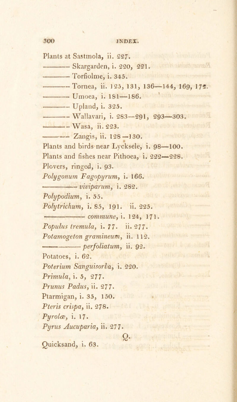 Plants at Sastmola, ii. 227. ——— Skargarden, i. 220, 221. - -Torfiolme, i. 343. ---Tornea, ii. 125, 131, 136—144, 169, 172. - -Urnoea, i. 181 — 186. --- Upland, i. 325. ——-Wallavari, i. 283—291, 293—303, -——-Wasa, ii. 223. ---— Zangis, ii. 128—130. Plants and birds near Lycksele, i. 98—100. Plants and fishes near Pithoea, i. 222—228, Plovers, ringed, i. 93. Polygonum Fagopyrum, i. 166. ——-viviparum, i. 282. Poly podium, i. 55. Poly trichum, i. 85, 191. ii. 225. ——.- commune, i. 124, 171. Populus tremula, i. 77. ii. 277. Potamogeton gramineum, ii. 112. - -perfoliatum, ii. 92. Potatoes, i. 62. Poterium Sanguisorla, i. 220. Primula, i. 5, 277. Prunus Padus, ii. 277* Ptarmigan, i. 35, 150. P ter is crispa, ii. 278. Pyrolce, i. 17. Pyrus Aucuparia, ii. 277* Q- Quicksand, i. 63.