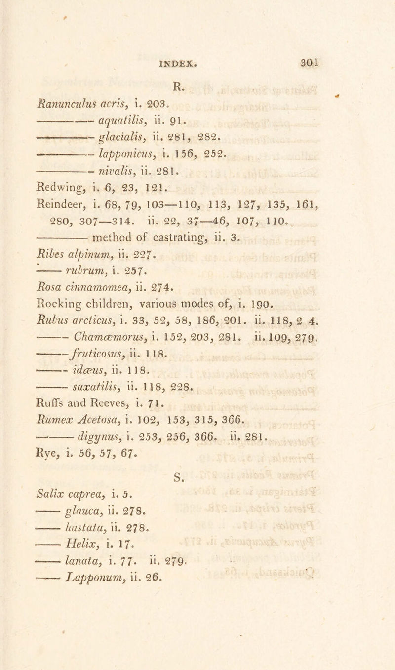 K. Ranunculus acris, i. 203. -- aquatilis, ii. 91. - glacialis, ii. 281, 282. --—-lapponicus, i. 156, 252. •-- nivalis, ii. 281. Redwing, i. 6, 23, 121. Reindeer, i. 68, 79, 103—110, 113, 127, 135, 161, 280, 307—314. ii. 22, 37—46, 107, 110. --method of castrating, ii. 3. Riles alpinum, ii. 227* ■— ■ rulrum, i. 25 7- Rosa cinnamomea, ii. 274. Rocking children, various modes of, i. 190. Rulus arcticus, i. 33, 52, 58, 186, 201. ii. 118, 2 4. --- Chamccmorus, i. 152, 203, 281. ii. 109, 279, ■-— JruticosuSy ii. 118. —— idce.us, ii. 118. -—-—saxatilis, ii. 1 18, 228. Ruffs and Reeves, i. 71. Rumex Acetosa, i. 3 02, 153, 315, 366. ———* digynus, i. 253, 256, 366. ii. 281. Rye, i. 56, 57, 67. S. Salix caprea, i. 5. *— glauca, ii. 278. - hastata, ii. 278. - -Helix, i. 17. - lanata, i. 77. ii. 279- * '1 —— Lapponum, ii. 26.
