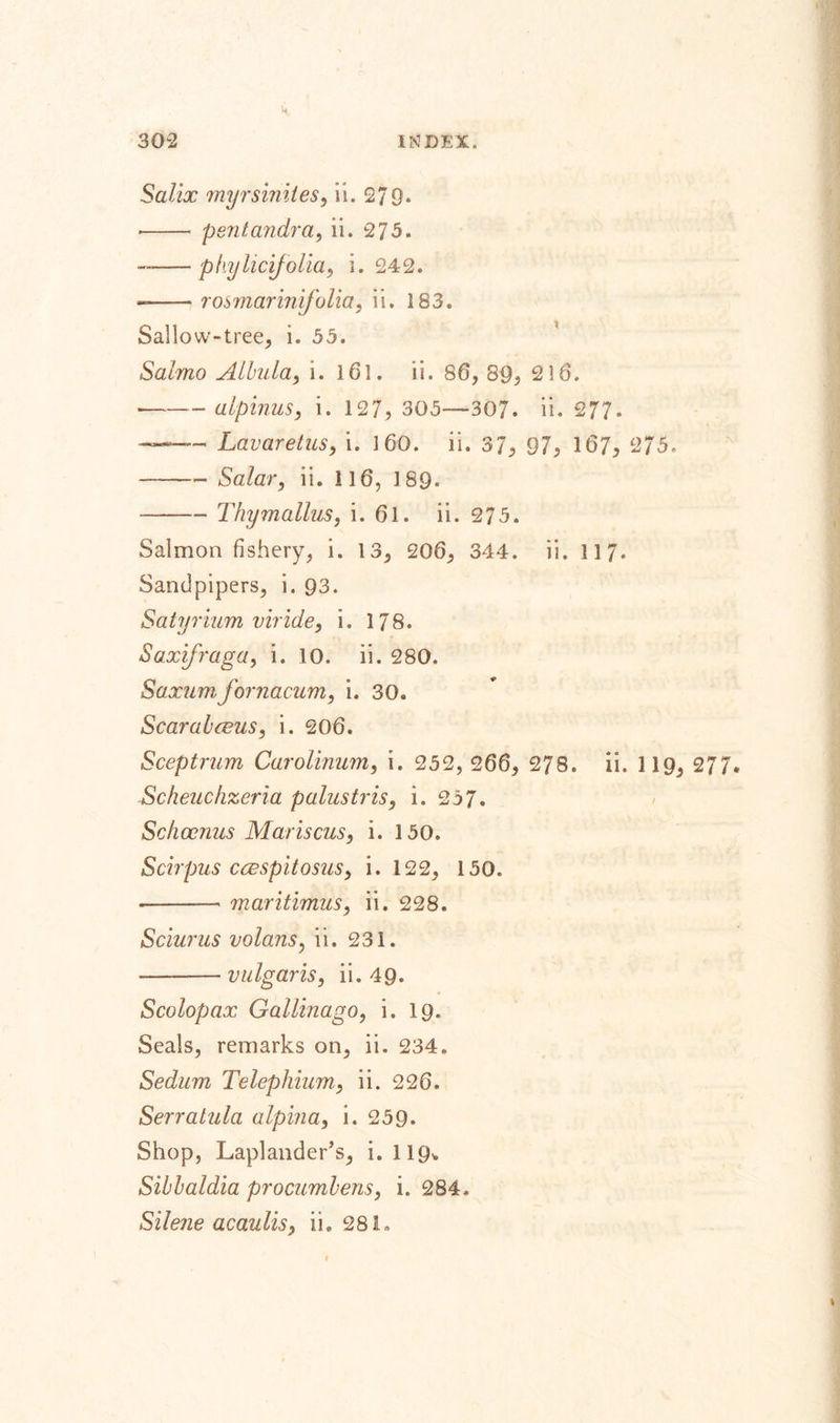 Salix myrsinites, ii. 279* *- pent andra, ii. 27 3. --phylicifolia, i. 242. --rosmarinifolia, ii. 183. Sallow-tree, i. 55. Salmo Albula, i. 161. ii. 86, 89, 216. --alpinus, i. 127, 305—307. ii. 277. Lavaretus, i. 160. ii. 37, 97, 167, 275. -Salar, ii. 116, 189. -Thymallus, i. 61. ii. 275. Salmon fishery, i. 13, 206, 344. ii. 117. Sandpipers, i. 93. Satyrium viride, i. 178. Saxifraga, i. 10. ii. 280. Saxum fornacum, i. 30. Scarahceus, i. 206. Sceptrum Carolinum, i. 252, 266, 278. ii. 1 19, 277, Scheuchzeria palustris, i. 257. Schocnus Mariscus, i. 150. Scirpus caespitosus, i. 122, 150. --maritimus, ii. 228. Sclurus volans, ii. 231. --vulgaris, ii. 49. Scolopax Gallinago, i. 19. Seals, remarks on, ii. 234. Sedum Telephium, ii. 226. Serratula alpina, i. 259. Shop, Laplander’s, i. 119* Sibbaldia procumbens, i. 284, Silejie acaulis, ii. 28L