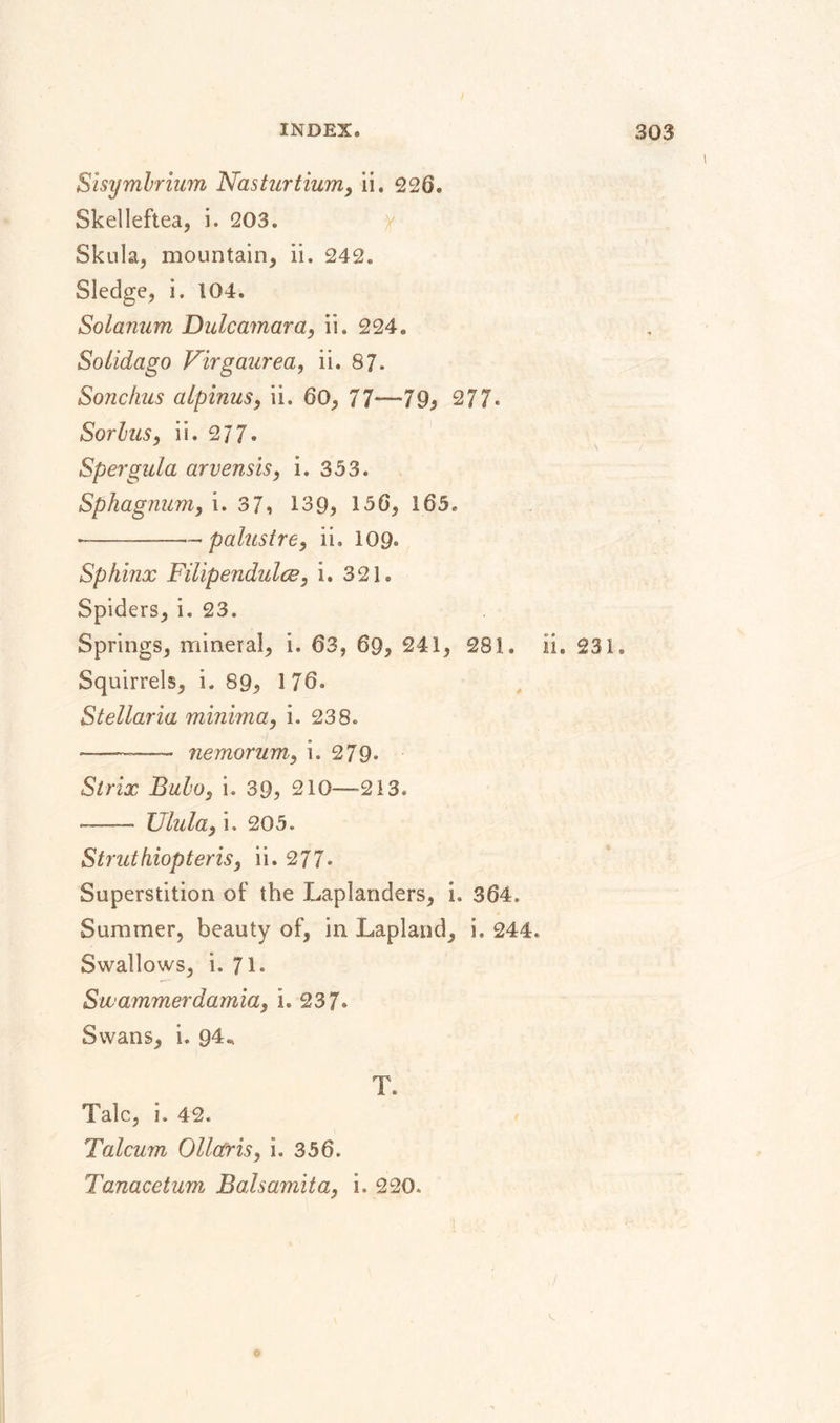 Sisymbrium Nasturtium, ii. 226. Skellefteå, i. 203. Skula, mountain, ii. 242. Sledge, i. 104. Solanum Dulcamara, ii. 224. Solidago Virgaurea, ii. 87. Sonchus alpinus, ii. 60, 77—79} 277« Sorbus, ii. 277. Spergula arvensis, i. 353. Sphagnum, i. 3 7, 139, 156, 165, •-— palustre, ii. 109» Sphinx Filipendulce, i. 321. Spiders, i. 23. Springs, mineral, i. 63, 69, 241, 281. ii. 231. Squirrels, i. 89, 176. Stellaria minima, i. 238. — - nemorum, i. 279. Strix Bubo, i. 39, 210—213. — Ulula, i. 205. Struthiopteris, ii. 277* Superstition of the Laplanders, i. 364, Summer, beauty of, in Lapland, i. 244. Swallows, i. 71. Swammerdamia, i. 237» Swans, i. 94* T. Talc, i. 42. Talcum Ollctris, i. 356. Tanacetum Balsamita, i. 220.