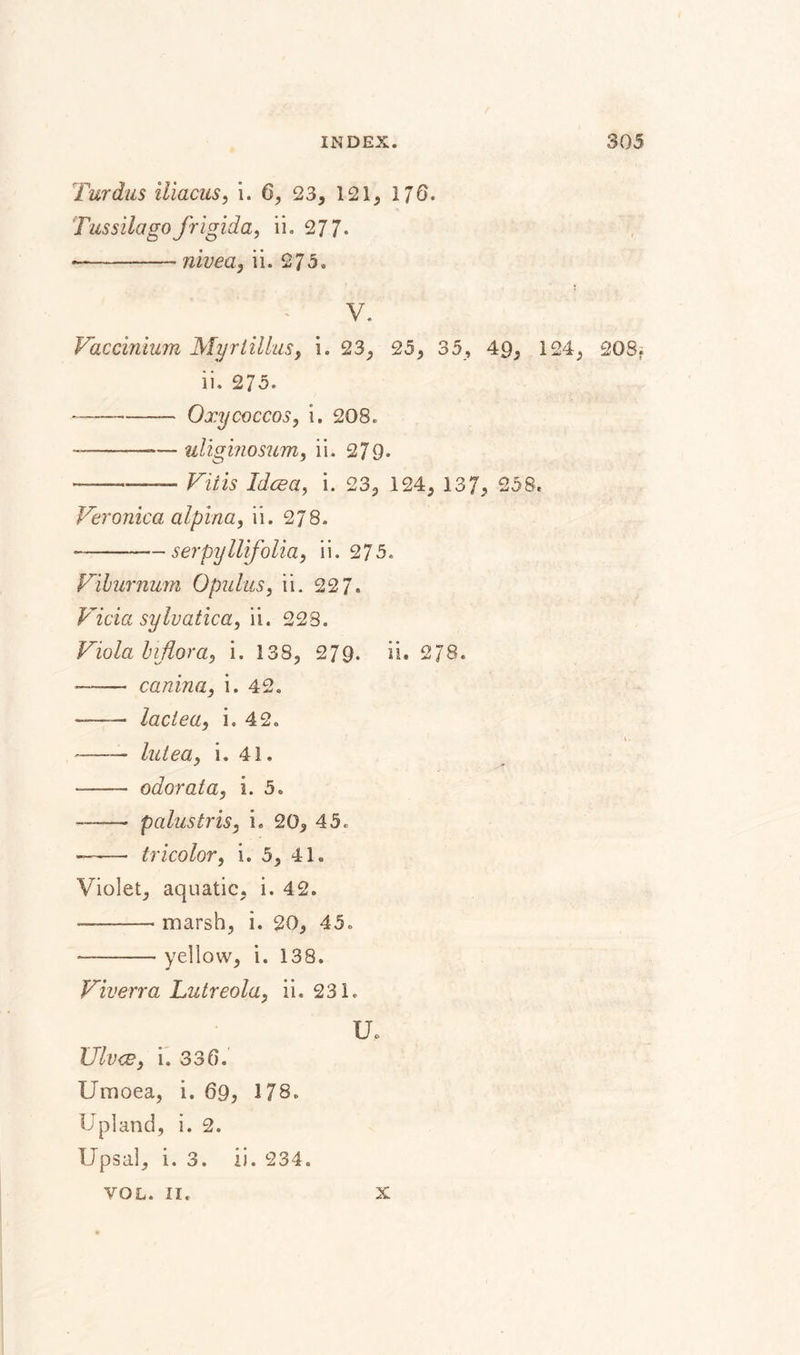 Tur dus iliacus, i. 6, 2 3, 121, 17 6. Tussilagofrigida, ii. 277* * --- nivea, ii. 275. V. Vaccinium Myr lillas, i. 23, 25, 35, 49, 124, 208; ii. 275. — -Oxycoccos, i. 208. --— uliginosum, ii. 279* -—— Vitis Idcea, i. 23, 124, 137, 258. Veronica alpina, ii. 278. --serpyllifolia, ii. 275. Viburnum Opulus, ii. 22 7. Vicia sylvatica, ii. 228. Viola biflora, i. 138, 279. ii» 2J8. --canina, i. 42. — -lactea, i. 42. V --lutea, i. 41. * - odor at a, i. 5. -—— palustris, i. 20, 45. — -- tricolor, i. 5, 41. Violet, aquatic, i. 42. --marsh, i. 20, 45. -yellow, i. 138. Viverra Lutreola, ii. 231. U. Ulvce, i. 336. Umoea, i. 69, 178. Upland, i. 2. Upsal, i. 3. ii. 234. VOL. II. X
