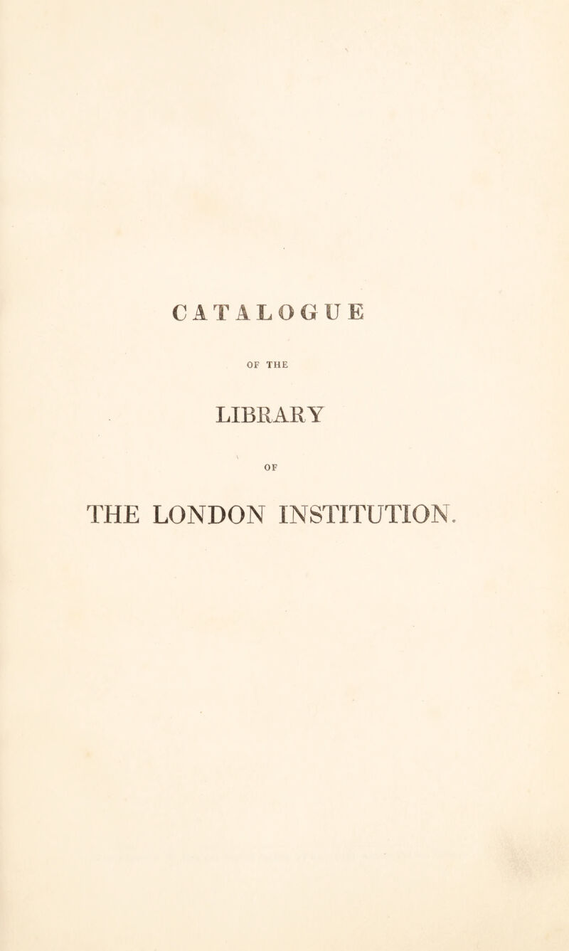 C A T A L O G U E OF THE LIBRARY OF THE LONDON INSTITUTION.