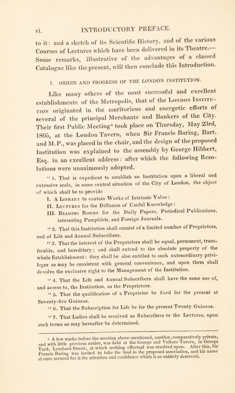 to it: and a sketch of its Scientific History, and oi the various Courses of Lectures which have been delivered in its Theatre.— Some remarks, illustrative of the advantages ol a classed Catalogue like the present, will then conclude this Introduction. I. ORIGIN AND PROGRESS OF THE LONDON INSTITUTION. Like many others of the most successful and excellent establishments of the Metropolis, that of the London Institu¬ tion originated in the meritorious and energetic efforts of several of the principal Merchants and Bankers of the City. Their first Public Meeting11 took place on Thursday, May 23rd, 1805, at the London Tavern, when Sir Francis Baring, Bart, and M. P., was placed in the chair, and the design of the proposed Institution was explained to the assembly by George Hibbeit, Esq. in an excellent address: after which the following Reso¬ lutions were unanimously adopted. « i. That is expedient to establish an Institution upon a liberal and extensive scale, in some central situation of the City of London, the object of which shall be to provide I. A Library to contain Works of Intrinsic Value ; II. Lectures for the Diffusion of Useful Knowledge. III. Reading Rooms for the Daily Papers, Periodical Publications, interesting Pamphlets, and Foreign Journals. tt 2. That this Institution shall consist of a limited number of Proprietors, and of Life and Annual Subscribers. “ 3. That the interest of the Proprietors shall be equal, permanent, trans¬ ferable, and hereditary; and shall extend to the absolute propeity of the whole Establishment: they shall be also entitled to such extraordinary privi¬ leges as may be consistent with general convenience, and upon them shall devolve the exclusive right to the Management of the Institution. tt 4 That the Life and Annual Subscribers shall have the same use of, and access to, the Institution, as the Proprietors. “ 5. That the qualification of a Proprietor be fixed for the present at Seventy-five Guineas. “ 6. That the Subscription for Life be for the present Twenty Guineas. “ 7. That Ladies shall be received as Subscribers to the Lectures, upon such terms as may hereafter be determined. a A few weeks before the meeting above-mentioned, another, comparatively private, and with little previous notice, was held at the George and Vulture Tavern in George Yard Lombard Street; at which nothing effectual was resolved upon. After this, Sir Francis Barim-; was invited to take the lead in the proposed association, and Ins name at once secured for it the attention and confidence which it so entirely deserved.