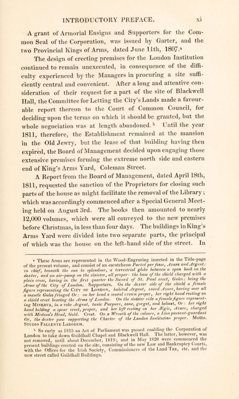 in 1671. a The rent of this building was £380 per annum; and the whole expense of repairs^ furniture, and other accom¬ modations, for it, was about £3,800. The first Opening of the Establishment in this place, was thus officially announced. “ The Temporary House of the London Institution, so far as respects the Library and Reading-Rooms, is Opened This Day, for the use of the Proprietors and Subscribers, at No. 8, in the Old Jewry: where Tickets of Admission may be obtained upon application at the Clerk’s Office. By Order of the Committee and Managers. Samuel Woods, Secretary. Saturday, January 18th, 1808/'’ In these premises the Library, then consisting of about 10,000 volumes, was arranged in five spacious apartments on the prin¬ cipal story; and behind the hall on the ground-floor, was a large reading-room hung round with maps, for the daily newspapers, having a smaller room at each end of it for English and Foreign periodical publications. With regard to the intended Scientific Lectures, the Report observes that so much previous prepara¬ tion would be required to render them at once respectable and useful, that the Committee recommended that they should not a As this Mansion stands at some distance backward from the street, and is con¬ cealed from observation by tlie houses in front,—the existence of so fine a building is probably often altogether unknown. It is entered from the Old Jewry by a plain lofty gateway, now covered with a warehouse above ; and the edifice stands at the eastern side of a court-yard upon a handsome stone terrace, with broad steps and ballustrades. The house itself is of ornamental brickwork, of two stories in height, and containing seven large windows in width. The grand entrance is in the centre, but two others, also in the front, are formed beneath a covered colonnade leading from the terrace on each side, to the back-stairs. The hall and staircase were remarkably fine and spacious; and the latter was painted with the story of Hercules and Omphale, by Sir James Thornhill, in chiaro-oscuro, including also a copy of the Rape of Deianira, after Guido. In the Diary of John Evelyn, Sept. 26th, 1672, there appears the following curious notice of this mansion, then recently erected. I carried with me to dinner my Lord Henry Howard (now to be made Earl of Norwich and Earl-Marshal of England), to Sir Robert Clayton’s, now Sheriff of London, at his new house; where we had a great feast. It is built indeede for agreate Magistrate ; at excessive cost. The cedar dining- roome is painted with the history of the Gyants War, incomparably done by Mr. Streeter; but the figures are too near the eye.” Mr. Bray, the Editor of this Diary, adds, that “ these paintings have been long since removed to the seat of the Clayton family at Marden, near Godstone, in Surrey.” In the London Gazette it is stated concerning this Mansion, that “ on Tuesday, the 9th of March, 1679-80, King Charles II. and the Duke of York did Sir Robert Clayton, then Lord Mayor, the honour to sup with him at his house in the Old Jewry. They arrived there between eight and nine o’clock, and the balconies of the houses in the streets through which they passed, were illuminated with numerous lights and flambeaux; and the King and the Duke had a passage made for them by the Trained-Bands upon the guard, from Cheapside to the house; where the Lord Mayor, accompanied by several of the Aldermen and the two Sheriffs, received them at the gate, amidst the shouts of the people.” After this period the building became the residence of several eminent citizens; and immediately previous to the occu¬ pation of it for the London Institution, it had been for some time the abode of the celebrated surgeon, Mr. Samuel Sharp. After the removal of the Institution, the princi¬ pal part of the building was taken for the house and museum of the London Missionary Society; and at the present time it is partly divided into separate offices, and partly in the possession of Messrs. Small, Colquhoun, and Co. East-India Agents. A view of this building was published in the Supplement to the Gentleman s Magazine for 1811