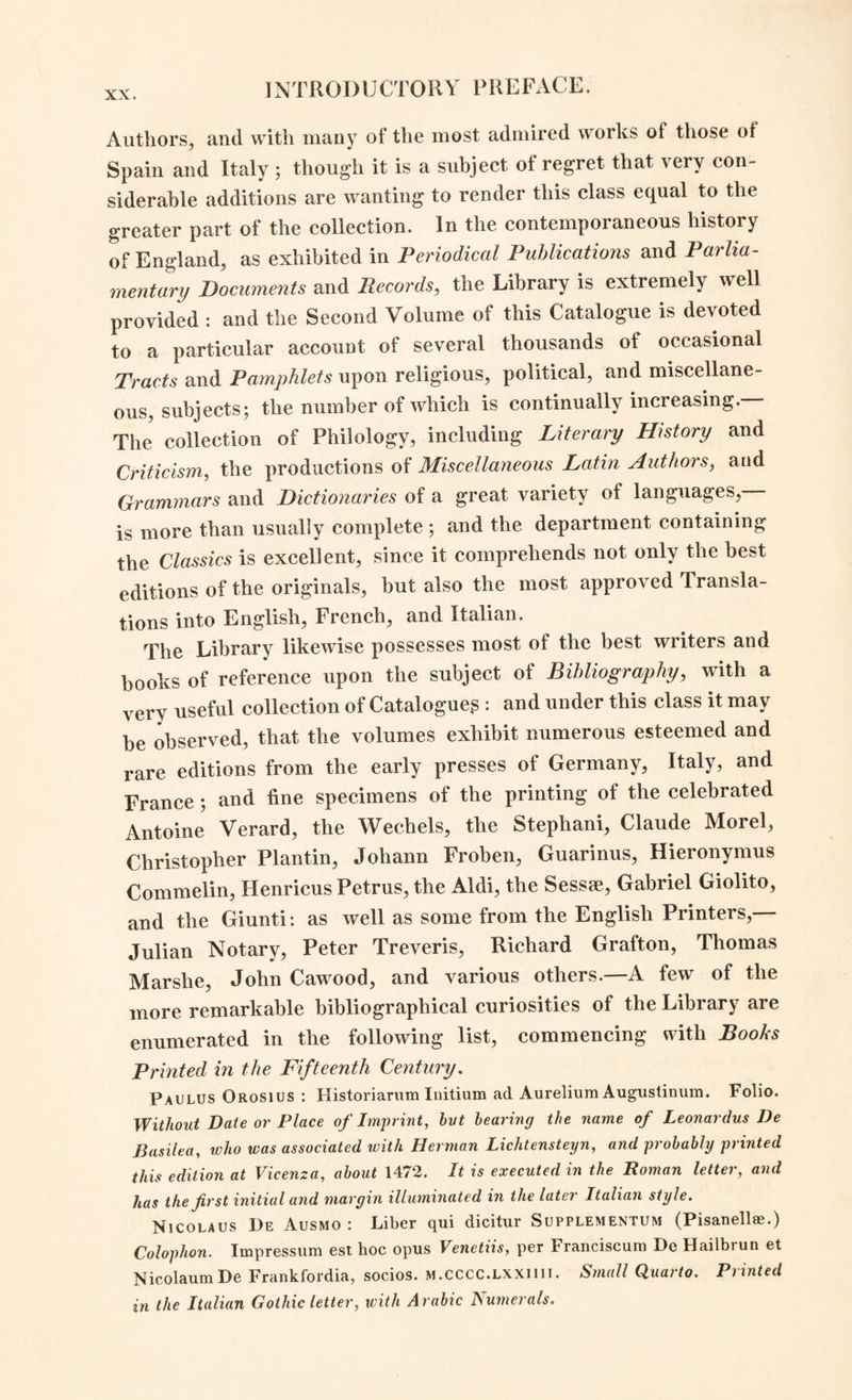 / chapter Ixxvii., a for providing an Increase of the Annual Income of the London Institution.” a By the funded property of the Corporation, and the subscrip¬ tions which this Act authorised to be raised, this Establish¬ ment is still supported. I. BIBLIOGRAPHICAL NOTICE OF THE LIBRARY. The honour of having most meritoriously and effectually com¬ menced the excellent collection of books in the London Institu¬ tion,—is to be attributed, to the prompt and well-directed exertions of the Library-Committee, and of the first Honorary Secretary, Samuel Woods, Esq.:—under whose direction Messrs. John and Arthur Arch were employed to procure some of the best editions and the most extensive standard works, which are required in the formation of a large library. At this time, books of established reputation in every class of literature, were in general both costly and of rare occurrence ; whilst the continental war almost entirely prevented any additional supply of either ancient or modern foreign publications. It was, there¬ fore, not sufficient to be possessed of funds for procuring books ; but it became important closely to examine the catalogues of booksellers, and especially those of the sales of several very fine libraries,b which took place at the time,—as still more certain sources whence the best works could be obtained. The only effectual course was, therefore, immediately to improve every such opportunity; and a collection was thus made of considerable learning and extent of information ; and one which, it is probable, at the present period could be hardly accumulated at all. In forming this Library, the principal aim was to fulfil the intention concerning it which had been announced in a The intermediate progress of this Act was as follows :—The petition having been committed on February 9th, 1821, on the 27th the report was made and leave given to bring in the Bill, which, on the 28th was presented and read. On March 5th it was read a second time, and committed ; on April 1.6th it was reported and agreed to with several amendments ; and on the 19tli it was passed by the House of Commons and referred to the Lords. On May 9tli it was returned to the Lower House with some farther amendments, which on the 11th were considered and adopted. A copy of the Bill will be found annexed to the printed Charter, Bye-Laws, and List of the Proprietors, of the London Institution. b The sale which principally contributed to the foundation of the Library, was that of the books belonging to the Most Honourable William Petty, First Marquess of Lans- downe, and Earl of Shelburne; which was commenced on Monday, January 6th, 1806.