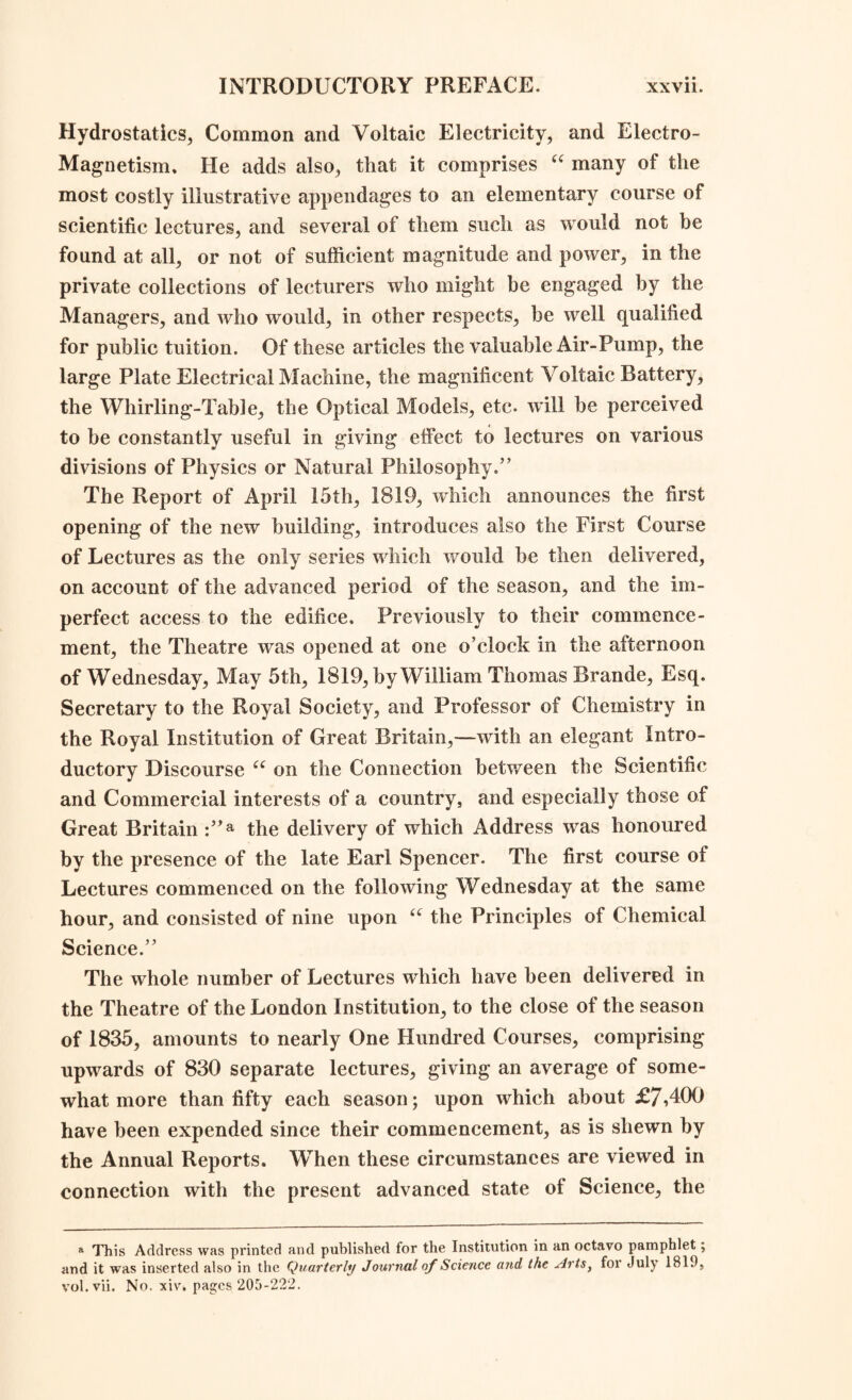 Hydrostatics, Common and Voltaic Electricity, and Electro- Magnetism, He adds also, that it comprises “ many of the most costly illustrative appendages to an elementary course of scientific lectures, and several of them such as would not be found at all, or not of sufficient magnitude and power, in the private collections of lecturers who might be engaged by the Managers, and who would, in other respects, be well qualified for public tuition. Of these articles the valuable Air-Pump, the large Plate Electrical Machine, the magnificent Voltaic Battery, the Whirling-Table, the Optical Models, etc. will be perceived to be constantly useful in giving effect to lectures on various divisions of Physics or Natural Philosophy.” The Report of April 15th, 1819, which announces the first opening of the new building, introduces also the First Course of Lectures as the only series which would be then delivered, on account of the advanced period of the season, and the im¬ perfect access to the edifice. Previously to their commence¬ ment, the Theatre was opened at one o’clock in the afternoon of Wednesday, May 5th, 1819, by William Thomas Brande, Esq. Secretary to the Royal Society, and Professor of Chemistry in the Royal Institution of Great Britain,—with an elegant Intro¬ ductory Discourse u on the Connection between the Scientific and Commercial interests of a country, and especially those of Great Britain :”a the delivery of which Address was honoured by the presence of the late Earl Spencer. The first course of Lectures commenced on the following Wednesday at the same hour, and consisted of nine upon “ the Principles of Chemical Science.” The whole number of Lectures which have been delivered in the Theatre of the London Institution, to the close of the season of 1835, amounts to nearly One Hundred Courses, comprising upwards of 830 separate lectures, giving an average of some¬ what more than fifty each season; upon which about £7,400 have been expended since their commencement, as is shewn by the Annual Reports. When these circumstances are viewed in connection with the present advanced state of Science, the » This Address was printed and published for the Institution in an octavo pamphlet; and it was inserted also in the Quarterly Journal of Science and the Arts, for July 1819, vol.vii. No. xiv. pages 205-222.