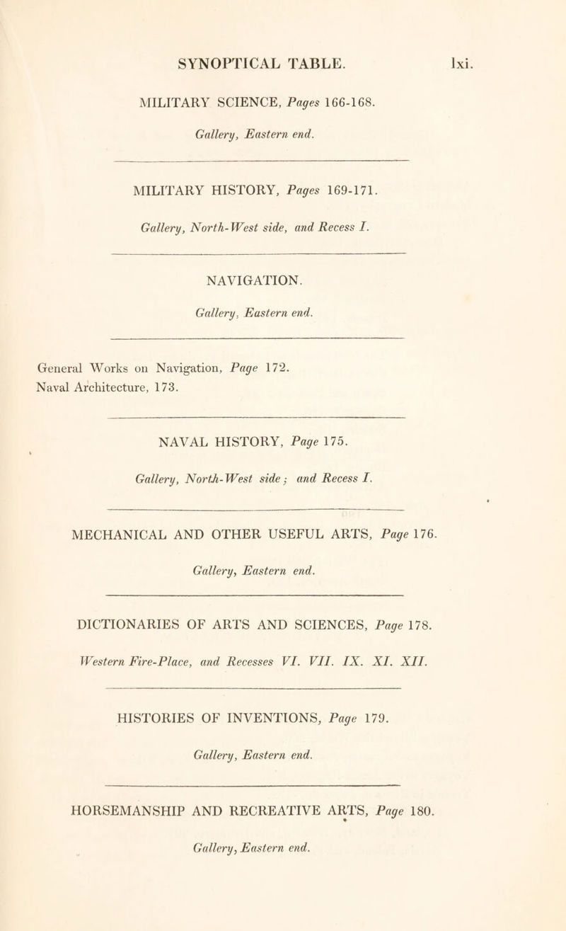 NATURAL HISTORY. Gallery, North-East side. Natural History in general, Pages 103-105. Natural History of the Earth, 105. Systems and Manuals of Geology, 106. Rocks and Mountains, 106. Local Geology, 106. Volcanos and Earthquakes, 107. Organic Remains, 109. Mineralogy and Chrystallography, 110. BOTANY. Gallery, North-East side. Botanical Works in general, Pages 113-119. AGRICULTURE. Gallery, North-East side. Husbandry, Planting, and Agriculture, Pages 120-124. Agricultural Surveys of the Counties of Great Britain, 124-129. Recess II. ZOOLOGY. Gallery, North-East side. Zoology in general, Page 130. Mammalia, 131. Birds, 131. Reptiles and Amphibia, 131. Fishes, 132. Insects and Annulosa in general, 132. Zoophytes, etc. 133. Mollusca, etc. 133.