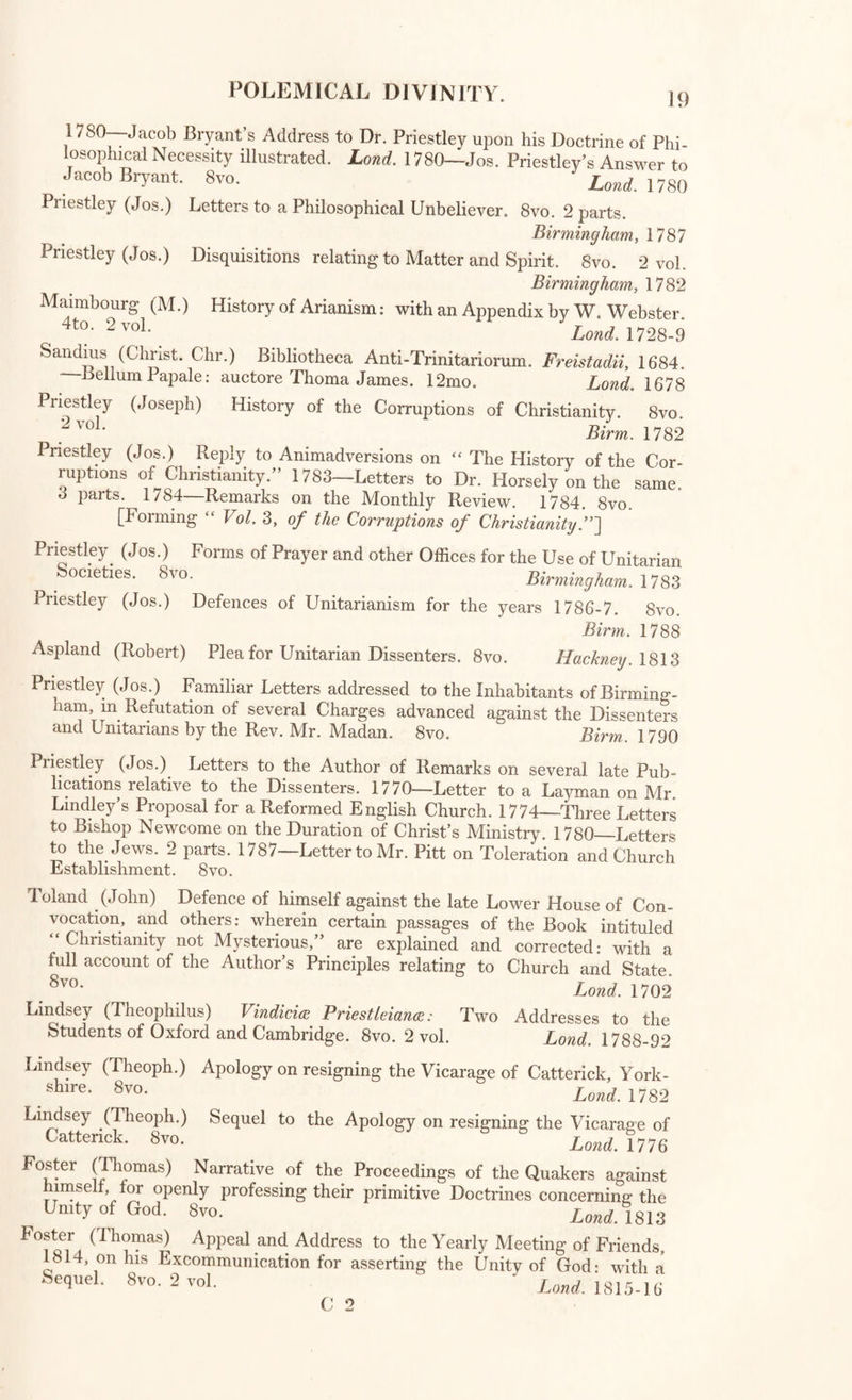 DEFENCES of NATURAL and REVEALED RELIGION, j; Watson (Richard) Theological Institutes: or, a View of the Evidences Doctrines, Morals, and Institutions of Christianity. 8vo. 3 vol. Lond. 1829 Polemical Divinity. Lever (Chr.) History of the Defenders of the Catholic Faith. 4to. Lond. 1627 Staveley (Tho.) Romish Horse Leach: or, an Account of the Charges ot Ropery to this Nation. 12mo. iond_ 1769 Geddes (Alexander) Modest Apology for the Catholics of Great Britain. 8v0- Lond. 1800 Faber (George Stanley) Difficulties of Romanism. 8vo. Lond. 1826 Sturges (John) Reflections on the Principles and Institutions of Popery • m Answer to Milner’s History of Winchester. 4to. Lond 1799 [With “ Milner’s History of Winchester.] Milnei (John) Reply to Dr. Sturges’s “ Reflections on Popery.” 4to. Winchester, 1800 Butler (Charles) Book of the Roman Catholic Church, addressed to Robert Southey. 8vo. Lond. 1825 Butler (Charles) Vindication of the Book of the Roman Catholic Church against the Rev. Geo. Townshend’s “ Accusations of History aa-ainst the Church of Rome.” 8vo. LoncLl^l Butter (Charles) . Historical Memoirs respecting the English, Irish, and Scottish Catholics, from the Reformation to the Present Time. 4 vol. 8v0‘ Lond. 1819-21 Southey (Rob.) Vindicia Ecclesice Anglicana. Letters to Ch. Butler, comprising Essays on the Romish Religion, and vindicating the Books' of the Church. 8vo. Lond 1826 An Analytical and Historical View of the Catholic Religion, with Reference to Political Institutions, by an Ausonian. 8vo. Lond. 1826 Thornton (Lt. Gen. Wm.) Speech in the House of Commons 7th May 1818, on the Idolatry of the Romish Church. 8vo. Lond. 1818 Wkite (Joseph Blanco) Practical and Internal Evidence against Catho- llclsm* 8vo* Lond. 1826 Redesdale (Lord) Letters to Lord Colchester on the Catholic Question. 8vo* _ Lond. 1829 Four Years in France: preceded by some account of the Conversion of the Author to the Catholic Faith. 8vo. Lond 1826 The Golden Legende ; or. Lives of the Saintes. Folio. Lond. 1503 Coffins (Anthony) Discourse of the Grounds and Reasons of the Christ¬ ian Religion. 8vo. Lond 1724 Leland (Dr. John) Advantage and Necessity of the Christian Revelation shewn from the State of Religion in the ancient Heathen World 4to’ 2voL . Lond. 1764 Priestley (Jos.) Discourses on the Evidences of Revealed Religion. 8vo. Lond. 1794 C