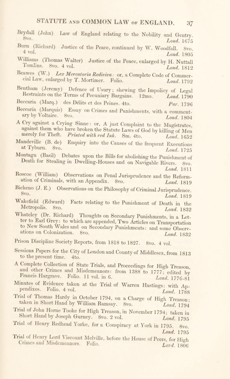 Bryda.ll (John) Law of England relating to the Nobility and Gentry. 8vo- ' Land. 16*75 Burn (Richard) Justice of the Peace, continued by W. Woodfall. 8vo. 4voL Lond. 1805 Williams (Thomas Walter) Justice of the Peace, enlarged by H. Nuttall Tomlins. Svo. 4 vol. Lond. 1812 Beawes (W.) Lex Mercatoria Rediviva: or, a Complete Code of Commer¬ cial Law, enlarged by T. Mortimer. Folio. Lond. 1792 Bentham (Jeremy) Defence of Usury; shewing the Impolicy of Legal Restraints on the Terms of Pecuniary Bargains. 12mo. Lond. 1790 Beccaria (Marq.) des Debts et des Peines. 4to. Par. 1796 Beccaria (Marquis) Essay on Crimes and Punishments, with a comment¬ ary by Voltaire. Svo. Lond. 1804 A Cry against a Crying Sinne : or, A just Complaint to the Magistrates, against them who have broken the Statute Laws of God by killing of Men merely for Theft. Printed with red Ink. Sm. 4to. Lond. 1652 MandeviHe (B. de) Enquiry into the Causes of the frequent Executions at Tyburn. Svo. Lond. 1725 Montagu (Basil) Debates upon the Bills for abolishing the Punishment of Death for Stealing in Dwelling-Houses and on Navigable Rivers. Svo. Lond. 1811 Roscoe (William) Observations on Penal Jurisprudence and the Reform¬ ation of Criminals, with an Appendix. 8vo. Lond. 1819 Bicheno (J. E.) Observations on the Philosophy of Criminal Jurisprudence. 8vck Lond. 1819 Wakefield (Edward) Facts relating to the Punishment of Death in the Metropolis. Svo. Lond 1832 Whateley (Dr. Richard) Thoughts on Secondary Punishments, in a Let¬ ter to Earl Grey: to which are appended. Two Articles on Transportation to New South Wales and on Secondary Punishments: and some Observ¬ ations on Colonization. Svo. Lond 183^ Prison Discipline Society Reports, from 1818 to 1827. 8vo. 4 vol. Sessions Papers for the City of London and County of Middlesex, from 1813 to the present time. 4to. A Complete Collection of State Trials, and Proceedings for High Treason, and other Crimes and Misdemeanors: from 1388 to 1777- edited hv Francis Hargrave. Folio. 11 vol. in 6. Lond. 1776-81 Minutes of Evidence taken at the Trial of Warren Hastings: with An pendixes. Folio. 4 vol. W. 1788 Trial of Thomas Hardy in October 1794, on a Charge of High Treason- taken m Short Hand by William Ramsay. Svo. Lond. 1794 Trial of John Horne Tooke for High Treason, in November 1794; taken in Short Hand by Joseph Gurney. 8vo. 2 vol. Lond. 1795 Trial of Henry Redhead Y orke, for a Conspiracy at York in 1795. Svo Lond. 1795 Trial of Henry Lord Viscount Melville, before the House of Peers for Hmh Crimes and Misdemeanors. Folio. £ovd 18(b)(;