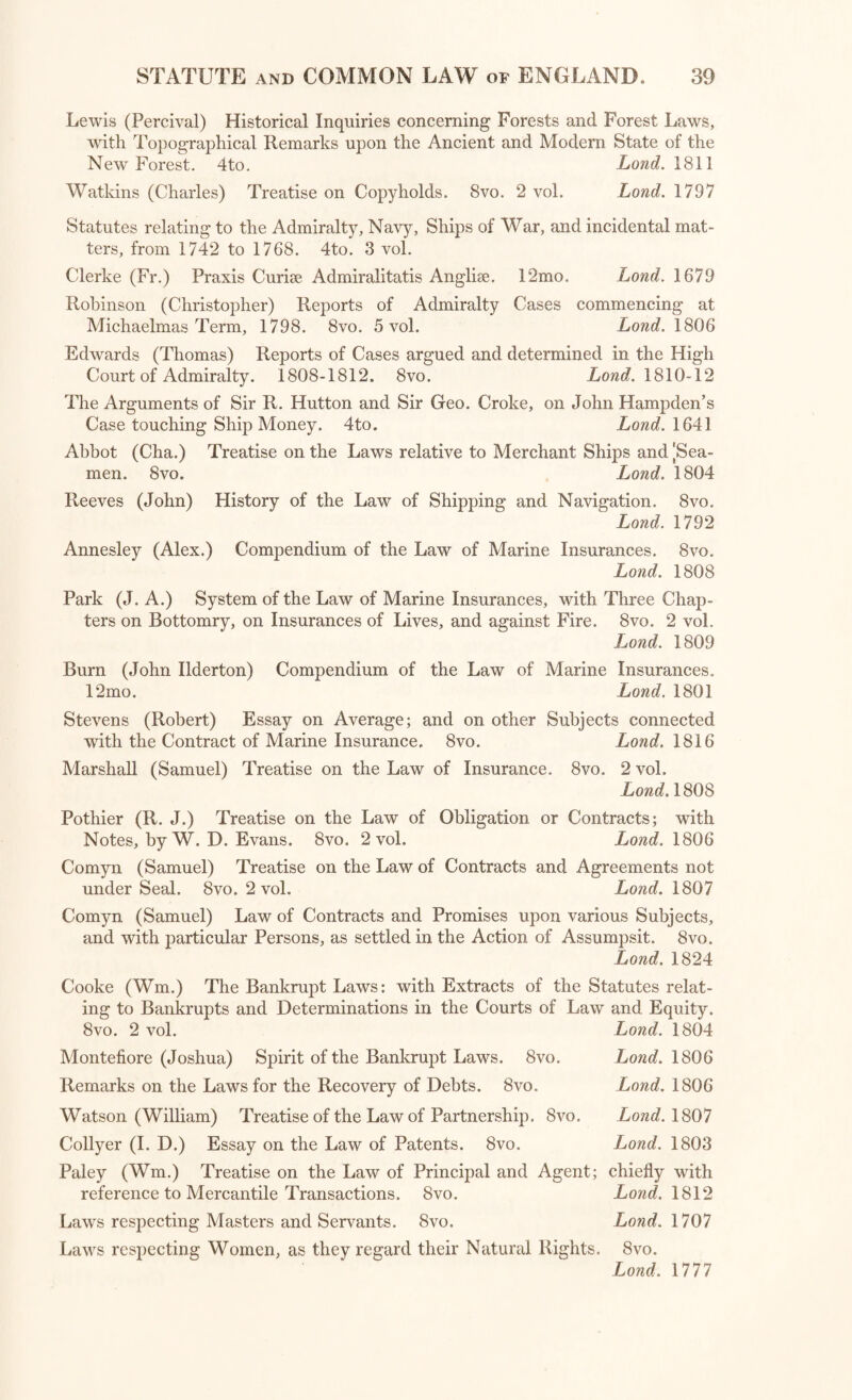 Lewis (Percival) Historical Inquiries concerning Forests and Forest Laws, with Topographical Remarks upon the Ancient and Modern State of the New Forest. 4to. Lond. 1811 Watkins (Charles) Treatise on Copyholds. 8vo. 2 vol. Lond. 1797 Statutes relating to the Admiralty, Navy, Ships of War, and incidental mat¬ ters, from 1742 to 1768. 4to. 3 vol. Clerke (Fr.) Praxis Curiae Admiralitatis Angliae. 12mo. Lond. 1679 Robinson (Christopher) Reports of Admiralty Cases commencing at Michaelmas Term, 1798. 8vo. 5 vol. Lond. 1806 Edwards (Thomas) Reports of Cases argued and determined in the High Court of Admiralty. 1808-1812. 8vo. Lowe?. 1810-12 The Arguments of Sir R. Hutton and Sir Geo. Croke, on John Hampden’s Case touching Ship Money. 4to. Lond. 1641 Abbot (Cha.) Treatise on the Laws relative to Merchant Ships and |Sea- men. 8vo. Lond. 1804 Reeves (John) History of the Law of Shipping and Navigation. 8vo. Lond. 1792 Annesley (Alex.) Compendium of the Law of Marine Insurances. 8vo. Lond. 1808 Park (J. A.) System of the Law of Marine Insurances, with Three Chap¬ ters on Bottomry, on Insurances of Lives, and against Fire. 8vo. 2 vol. Lond. 1809 Burn (John Ilderton) Compendium of the Law of Marine Insurances. 12mo. Lond. 1801 Stevens (Robert) Essay on Average; and on other Subjects connected with the Contract of Marine Insurance. 8vo. Lond. 1816 Marshall (Samuel) Treatise on the Law of Insurance. 8vo. 2 vol. Lond. 1808 Pothier (R. J.) Treatise on the Law of Obligation or Contracts; with Notes, by W. D. Evans. 8vo. 2 vol. Lowe?. 1806 Comyn (Samuel) Treatise on the Law of Contracts and Agreements not under Seal. 8vo. 2 vol. Lond. 1807 Comyn (Samuel) Law of Contracts and Promises upon various Subjects, and with particular Persons, as settled in the Action of Assumpsit. 8vo. Lond. 1824 Cooke (Wm.) The Bankrupt Laws: with Extracts of the Statutes relat¬ ing to Bankrupts and Determinations in the Courts of Law and Equity. 8vo. 2 vol. Lond. 1804 Montefiore (Joshua) Spirit of the Bankrupt Laws. 8vo. Lowe?. 1806 Remarks on the Laws for the Recovery of Debts. 8vo. Lond. 1806 Watson (William) Treatise of the Law of Partnership. 8vo. Lowe?. 1807 Collyer (I. D.) Essay on the Law of Patents. 8vo. Lond. 1803 Paley (Wm.) Treatise on the Law of Principal and Agent; chiefly with reference to Mercantile Transactions. Svo. Lowe?. 1812 Laws respecting Masters and Servants. 8vo. Lond. 1707 Laws respecting Women, as they regard their Natural Rights. Svo.