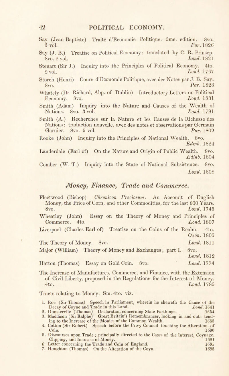 GOVERNMENT and POLITICS. Wilkinson (John) Treatise concerning the Office and Authorities of Coroners and Sheriffs. 12mo. Lond. 1641 The Court of Wards to the reign of K. James I. Folio. Manuscript. Powell (Robert) Treatise of the Antiquity, Authority, Uses, and Jurisdic¬ tion of the Ancient Courts of Leet. Sm. 4to. Lund. 1641 Callis (Robert) Reading on the Statute of 23 Hen. VIII. cap. 5. of Sew¬ ers. 4to. Lond. 1685 Highmore (Ant.) On the Law of Idiocy and Lunacy. 8vo. Lond. 1807 Government and Politics. Sydney (Algernon) Discourses concerning Government, with his Letters, Trial, Apology, and Memoirs of his Life. 4to. Lond. 1763 Harrington (James) Oceana and other Wrorks, with his Life, by John Toland. 4to. Lond. 1771 Bentham (Jeremy) Fragment on Government. 8vo. Lond. 1776 flicker (Josiah) Ireatise concerning Civil Government. 8vo. Lond. 1781 Priestley (Jos.) Essay on the First Principles of Government. 8vo. Lond. 1771 Price (Richard) iwo Tracts on Civil Liberty, the Principles of Govern¬ ment and the Justice and Policy of the War with America; also the Debts and Finances of the Kingdom. 8vo. Lond. 1778 Ellys (Bishop) Tracts on the Liberty, Spiritual and Temporal, of Protest¬ ants in England. 4 to. Lond, 1767 More (Sir 1) Utopia: or. The Happy Republic; translated by Bishop Burnet. 8vo. Glasgow, 1743 W illan (Leonard) Exact Politician ; or Compleat Statesman. Folio. Lond. 1670 Filmer (Sir Robert) Political Works. 8vo. Lond. 1680 Wallace (Robert) V arious Prospects of Mankind, Nature and Providence. 8vo- Lond. 1761 Bellendenus (Gul.) De Statu Prisci Orbis Libri iii. cum Prefatione Sam. Parr, L. L.D. 8vo. Lond. 1787 Milton (John) Areopagitica; a Speech to the Parliament of England for the Liberty of Unlicensed Printing, with notes by J. Holt White. 8vo. Lond. 1819 Fletcher (Andrew, of Saltoun) Political Works. 8vo. Lond. 1737 Ferguson (Adam) Essay on the History of Civil Society. 4to. Lond. 1768 Bentham (J.) Traites de Legislation Civile et Penale, par E. Dumont. 8vo. 3 vol. Par 1802 Bentham (Jeremy) Introduction to the Principles and Morals of Legis¬ lation. 8vo. 2 vol. Lond. 1823 Filangieri (Gaetano) la Scienza della Legislazione. 12mo. 8 vol. Genova, 1798