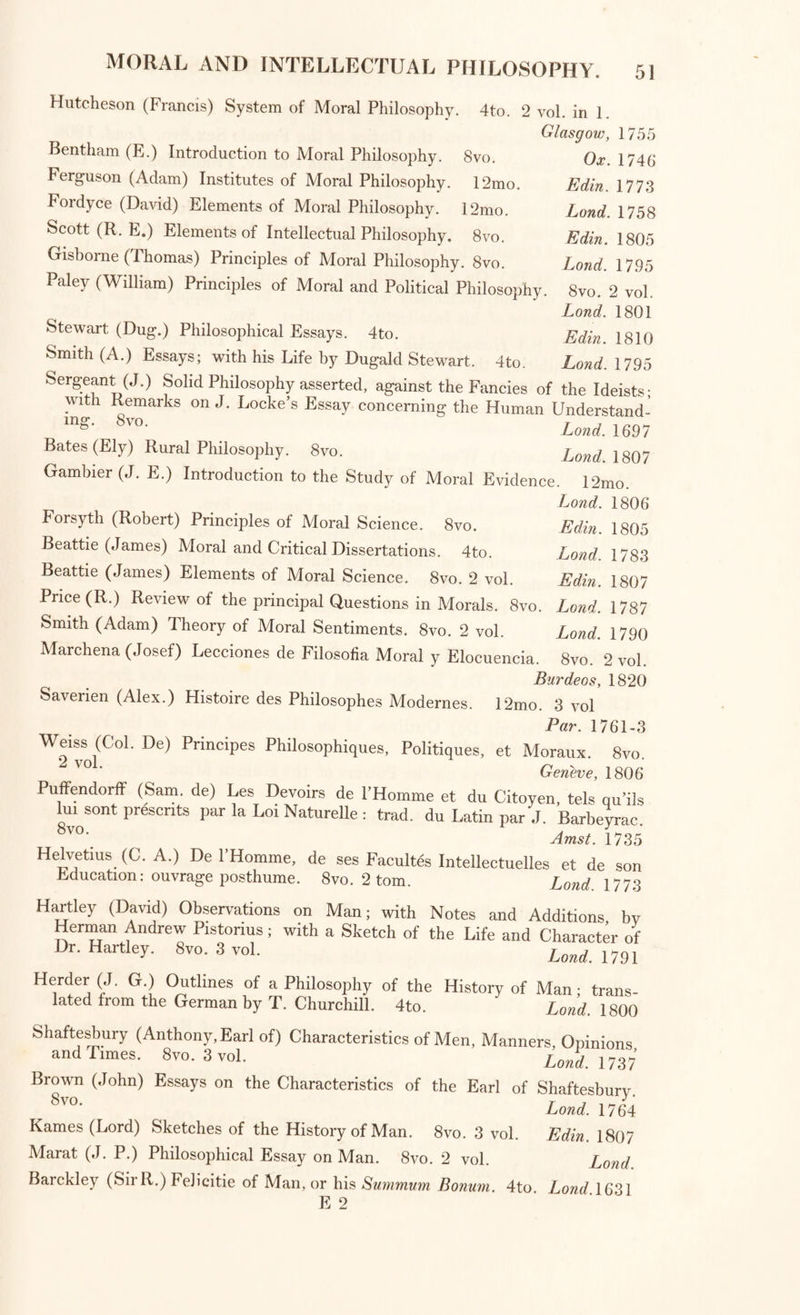 PHILOSOPHY. General Treatises of Philosophy. ^dacob^, Histoi m Critica Philosophise a Mundi Incunabulis ad 110s- ti am usque ^Etatem deducta. 4to. 6 vol. Lips. 17C,7 Eteria PriHr!,apviHlSt vy °» PllilosoPhy. drawn up from Brucker’s “ His- tona Critica Philosophise. 4to. 2 vol. Lond 1791 Enfield (William) Institutes of Natural Philosophy. 4to. Lond. 1799 StsopyhS-^tSeyet°f Foho°SOphy: ^ Lh'eS 1 CUthrRetsonai!nd)pirrre System of the Universe; wherein all demonstrated*^ S AtheiS“ “ and its ^Wity Cudworth (R.) Systema Intellectuale hujus Universi. 4to. 2 vol. ■or . Ludg. Bat. 1773 ruce ( o n) First Principles of Philosophy. 12mo. Edin. 1780 4 vo?eS (Andr® F' BoUreau) Histoire Critique de la Philosophic. 12mo. Amst. 1754 Dacier (And.) Bibliotheque desAnciensPhilosophes. 12mo. 9 vol. Par. 1771 England (George) Enquiry into the Morals of the Ancients. 4to. Lond. 173.5 Bernier (Fr.) Routes sur quelques-uus des principaux Chapitres de son ^ Abrege de la Ph.losophie de Gassendi. 12mo. P par.1681 Kan^tJIm.) Elements of Critical Philosophy; translated byA.F.M. Willich. rP i /Tt . „ 7 Lond. 1798 Chauvinus (S.) Lexicon Philosophicum. Folio. Leov. 1713 Moral and Intellectual Philosophy: ANCIENT AND MODERN. Hierocles in Aurea Carolina Commentarius, Gr. et Lat. edidit R. Warren. a? i • 0 . . Lond. 1742 ^Eschmes. Socratici Dialogi tres, Gr. et Lat. notis J. Clerici. 8vo. Amst. 1711 -lEschines. Socratici Dialogi tres, Gr. et Lat. Pet. Horrei. 8vo. Leov. 1718 Plato. Opera. Folio. . ~ ' Basil. 1556 a‘°; , °pera/. G7; et Lat- ex n°™ Joannis Serrani interpretatione, perpetuis ejusdem notis lUustrata. Folio. 3 vol. in 2. ParM578 PTO°™M!*'r?-G-iSCe ad editionem Hen- Stephani accurate ex- pressa, cum Marsilii Ficmi interpretatione. 8vo. 12 vol. Biponti. 1781-8 5^o[kS °f’ trallslated by F1°yer Sydenham and Thomas Taylor.