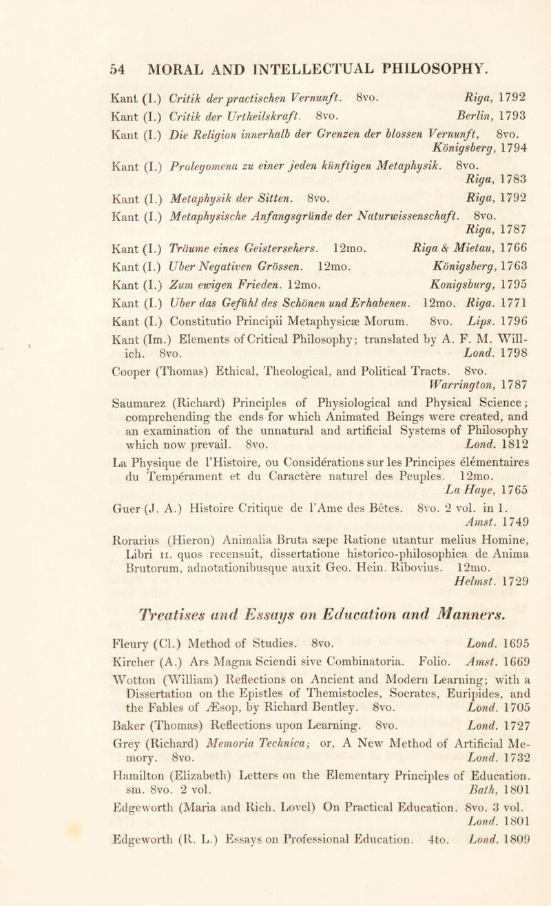 Gisborne (T.) Enquiry into the Duties of Men. 8vo. 2 vol. Lond. 1800 Gisborne (T.) Enquiry into the Duties of the Female Sex.8vo. Lond. 1806 Godwin (William) Thoughts on Man, his Nature, Productions, and Dis¬ coveries. 8vo. Lond. 1831 Chalmers (Thomas, D. D.) On the Power, Wisdom, and Goodness of God, as Manifested in the adaptation of External Nature to the Moral and Intellectual Constitution of Man. 8vo. 2 vol. Lond. 1833 Kidd (John, M. D.) On the adaptation of External Nature to the Physical condition of Man, principally with reference to the supply of his Wants and the exercise of his Intellectual Faculties. 8vo. Lond. 1833 Stevens (W. S.) Homographid : An Essay on the Proportion of Man’s Body, exhibiting the Prescience and Reflection of the Deity, and the Origin and Harmony of Numbers. 8vo. Lond. 1806 Wallace (Robert) Various Prospects of Mankind, Nature, and Providence. 8 vo. Lond. 1761 Wanley (Nathaniel) Wonders of the Little World, or General History of Man; with Additions by William Johnston. 8vo. 2 vol. Lond. 1806 Cogan (T.) Philosophical Treatise on the Passions, 8vo. Bath, 1802 Cogan (T,) Ethical Treatise on the Passions, 8vo, 2 vol. Bath, 1807-10 Historical Illustrations of the Origin and Progress of the Passions, and their Influence on the Conduct of Mankind. 8vo. 2 vol. Lond. 1825 Moore (Charles) Inquiry into the Subject of Suicide. 4to. 2 vol. in 1. Lond. 1790 Helvetius (C. A.) De 1’Esprit. 8vo. 2 tom. Par, 1758 Condorcet (Marquis^De) Esquisse d’un Tableau Historique des Progres de l’Esprit Humain. 8vo. Par. 1795 Condorcet (Marquis De) Outlines of an Historical View of the Progress of the Human Mind. 8vo. Lond. 1795 Reid (Thomas) Essays on the Powers of the Human Mind. 8vo. 3 vol. Edin. 1803 Reid (Tho.) Inquiry into the Human Mind on the Principles of Common Sense. 8vo. Glasgow, 1804 Stewart (Dugald) Elements of the Philosophy of the Human Mind. 8vo. Lond. 1808 Stewart (Dugald) Elements of the Philosophy of the Human Mind. vol. 2 and 3. 4to. Edinh. 1814-27 Stewart (Dugald) Philosophy of the Active and Moral Powers of Man. 8vo. 2 vol. Edinb. 1828 Fearn (John) First Lines of the Human Mind. 8vo. Lond. 1820 Fearn (John) Essay on Consciousness ; or, a Series of Evidence of a Dis¬ tinct Mind. 4to. Lond. 1812 Fearn (John) Manual of the Physiology of Mind, comprehending the First Principles of Physical Theology. 8vo. Lond. 1829 Fearn (John) Letter to Professor Stewart on the Objects of General Terms, and on the Axiomatical Laws of Vision. 4to. Lond. 1817 Fearn (John) Demonstration of the Principles of Primary Vision; with the consequent state of Philosophy in Great Britain. 4to. Lond. 1815