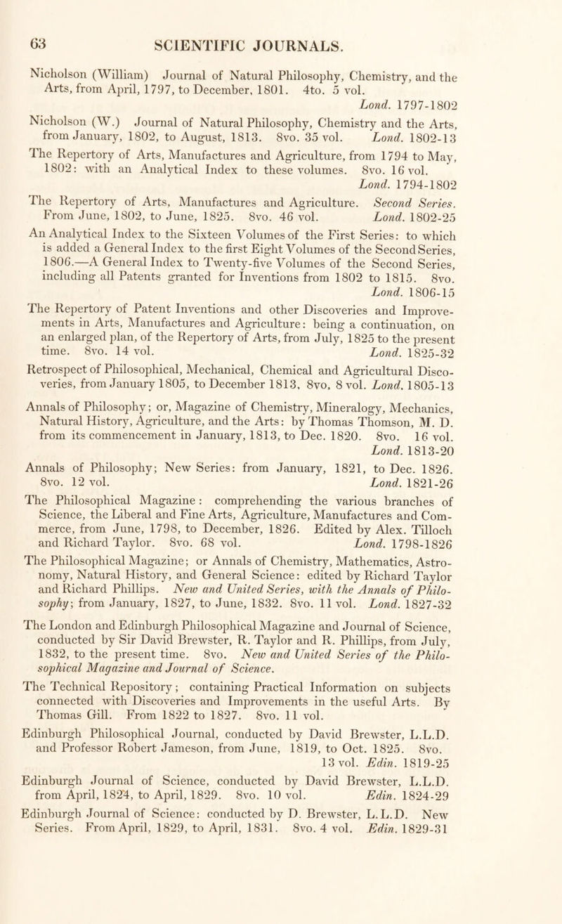 Annales du Museum National d’Histoire Naturelle, par les Professeurs de cet Etablissement: avec Tables, 1802-1813. 4to. 21 vol. Par. 1802-27 [Wants Vol. 19] Mdmoires du Museum d’Histoire Naturelle, par les Professeurs de cet Estab- lissement, 1815-1832. 4to. 20 vol. Par. 1815-32 Journal Poly technique, ou Bulletin du Travail fait a l’Ecole Centrale des Travaux Publics; publie par le Conseil d’Instruction et Administration de cette Ecole. 4to. 15 cahiers. Par. 1795-1823 Histoire et M&noires de la Societe Royale de Medicine, 1776-1788 4to. 9 tom- Par. 1779-90 Memoires de l’Academie Royale de Chirurgie. 4to. 5 tom. Par. 1743-74 Actes de la Societe de Sante de Lyon. 8vo. 2 vol. Lyon, 1798-1801 Memoires de Physique et de Chimie de la Societe d’Arcueil. 8vo. 2 vol. Par. 1807 Memoires de l’Academie de Bruxelles depuis 1769 jusqu’a 1788. 4to 5 vol. Brux. 1780-8 Recueil des Pieces qui ont remporte les Prix de l’Academie de Bruxelles depuis 1774 jusqu’a 1783, et en 1787. 4to. 5 vol. Brux. 1775-88 Nouveaux Memoires de l’Academie Royale des Sciences et Belles Lettres de Bruxelles, 1820-6, 4to. 3 vol. Brux. 1820-6 Memoires sur les Questions proposees par l’Academie Royale des Sciences et Belles Lettres de Bruxelles. 4to. 5 vol. Brux. 1818-26 Miscellanea Curiosa Medico-Physica' Academiae Naturm Curiosorum, sive Ephemeridum Medico-Physicarum Germanicarum Curiosarum. 4to. 5 vc4* Lips. 1670-7 Acta Physico-Medica Academiae Caesareae Leopoldino-Carolinae Naturae Curiosorum. 4to 10 vol. Norimb. 1730-54 Nova Acta Physico-Medica Academiae Caesareae Leop. Car. Naturae Curio¬ sorum. 4to. 7 vol, Norimb. 1757-1783 Dissertationes Muthematicae et Physicae quas Societate Regiae Scientiarum Gottingensi Annis 1756-1766, exhibuit A. G. Koestner. 4to. Altenb. 1771 Acta Regiae Societatis Medicae Hauniensis. 8vo. 4 vol Haun-1783-1803 Bartholinus (Th.) Acta Medica et Philosophica Hafniensia, Ann. 1671-2 4t0* Hafn. 1673 Nova Acta Societatis Lat. Jenensis, edidit H. C. A. Eichstiidt. 8vo, vol. 1 Lips, 1806 Acta Literaria Societatis Rheno-Trajectinae. 8vo, tom. 1 Ludg.Bat. 1793 Acta Helvetica Phys. Mathemat. Botanico-Medica. 4to 7 vol. Bas. 1751-72 Abhandlungen der Naturforschenden Gesellschaft in Zurich. 8vo, 3 vol. Zurich, 1761-6 Saggi di Dissertazioni Accademiche nella Accademia Etrusca di Cortona. 4to* 7 vol. in 4. Roma, 1742-58 Magalotti (Lor,) Saggi di Naturale Esperienza fatte nell’ Academia del Cimento. 12mo. Yen. 1760 Atti dell’ Accademia delle Scienze de Siena. 4to. 6 vol. Siena, 1761-81