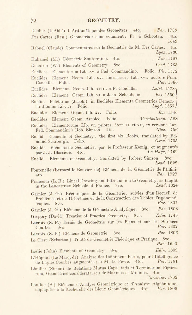 Lond. 1782 Par. 1756 Lond. 1703 Simpson (Tho.) Treatise of Algebra. 8vo. Traite des Courbes Algebra'iques. 12mo. Fluxions. Cbeyne (Geo.) Fluxionum Methodus Inversa. 4to. [with “ Craig de Calculo.”] Collins (Johan.) et aliorum Commercium Epistolicum de Analysi promota, 4to. [with “ Taylor Methodus Incrementorum.”] Dealtry (William) Principles of Fluxions. 8vo. Camh. 1810 De Moivre (Abr.) Animadversiones in Geo. Cheynsei Tractatum De Flux¬ ionum Methodo Inversa. 8vo. Lond. 1704 De Moivre (A.) Responsio ad Velitationes Ab. De Moivre in Geo. Cheynsei Tractatum De Fluxionum Methodo Inversa. 4to. [with “Taylor Methodus Incrementorum.”] Emerson (William) Doctrine of Fluxions. 8vo. Emerson (W.) Method of Increments. 4to. Hales (Guil.) Analysis Fluxionum. 4to. L’Hopital (Marq. de) Method of Fluxions, by E. Stone. Lond. 1705 Lond. 1768 Lond. 1763 Lond, 1800 8vo. Lond. 1730 Lond. 1748 Lond. 1742 Lucid. Bat. 1742 Kirkby (J.) Doctrine of Ultimators. 4to. Maclaurin (Colin) Treatise of Fluxions. 4to. 2 vol. Meerman (Ger.) Specimen Calculi Fluxionalis. 4to, [with “ Craig de Calculo Fluent.”] Newton (Sir Isaac) Method of Fluxions, by John C olson, -±to. Lond. 1/36 Ranhson (Jos.) Historia Fluxionum ; with an English Translation. 4to. 1 . Lond. 1715 Simpson (Tho.) Doctrine and Application of Fluxions. 8vo. 2 vol. Lond. 1750 Taylor (Brook) Methodus Incrementorum Directa et Inversa. 4to. J .and 171 Agnesi (Maria) Analytical Institutions, translated by J. Colson. 4to.2voL Lond. 1801 Bossut (Ch ) Traites de Calcul Differential et de Calcul Integral. 8vo. 2 vol  Par. 1798 Cotes (Roe;.) Harmonia Mensurarum : accedunt alia Opuscula Mathema- tica. 4 to. Cantab. 1722 Cousin (J A. J.) Traite de Calcul DifRrentiel et de Calcul Integral. 4t0 Par. 1796 Emerson (William) Arithmetic of Infinites, and the Differential Method ; illustrated by Examples. 8vo. Lond. 1767 Emerson (William) Mathematical Tracts. 8vo., viz. The Doctrine of Combinations, Permutations, and Compositions of Quantities clearly demonstrated.—Chronology: or, The Art of reckoning Time. Calculation, Li- bration, and Mensuration ; or, The Arts of Reckoning, Weighing, and Measuring. —The Art of Surveying, or Measuring Land. Lond. 1779 Euler (Leon:) Institutiones Calculi Differentialis. 4to. Petr op. 1755 Euler (L.) Institutiones Calculi Integralis. 4to. 3 vol. Petrop. 1/68-/0